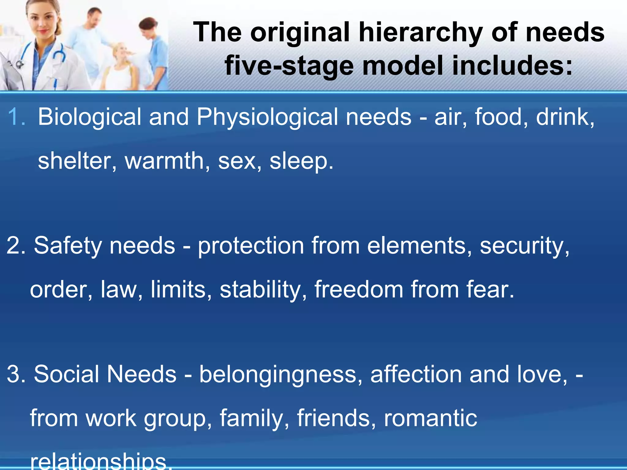 The original hierarchy of needs
five-stage model includes:
1. Biological and Physiological needs - air, food, drink,
shelter, warmth, sex, sleep.
2. Safety needs - protection from elements, security,
order, law, limits, stability, freedom from fear.
3. Social Needs - belongingness, affection and love, -
from work group, family, friends, romantic
relationships.
 