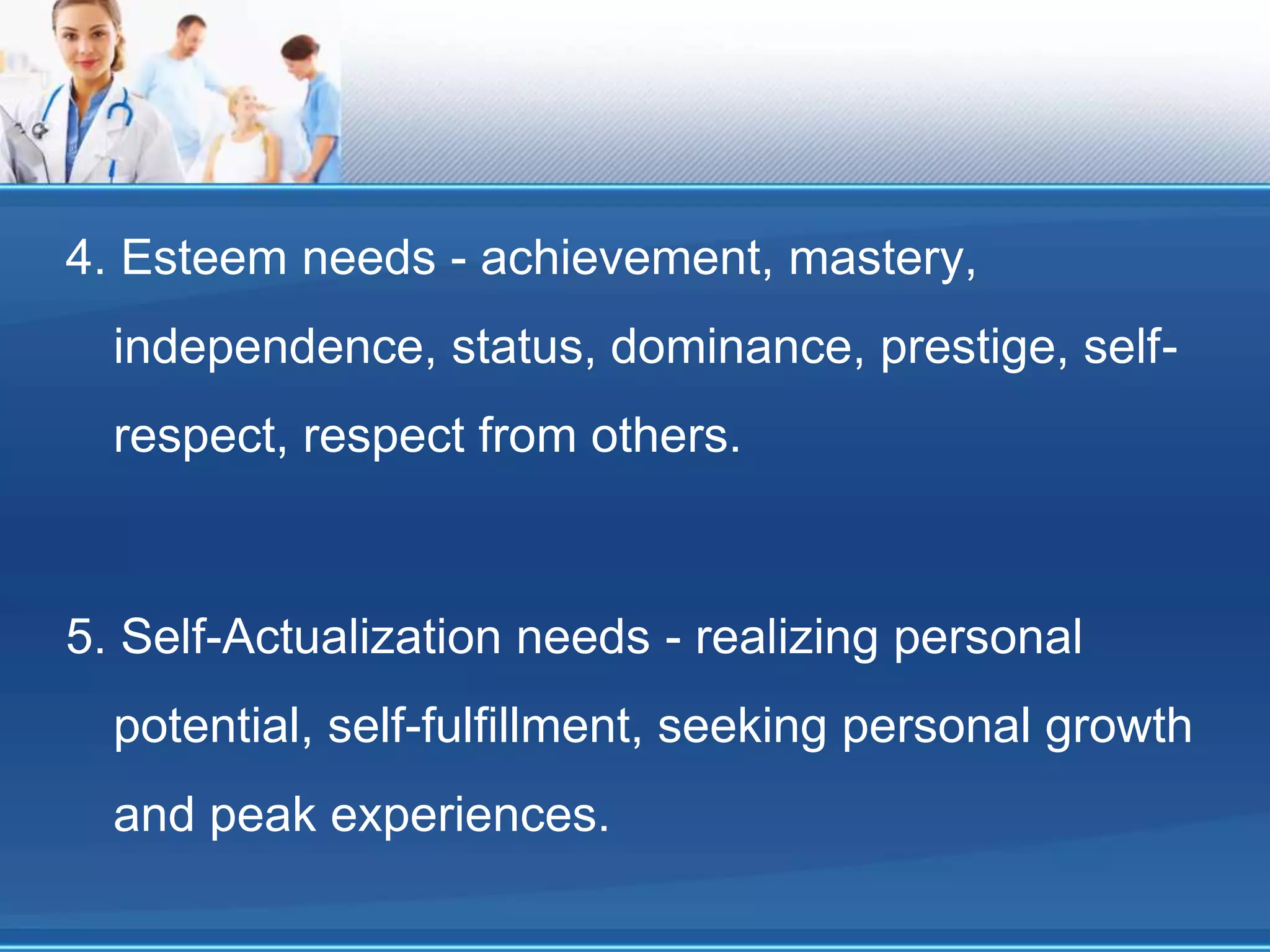 4. Esteem needs - achievement, mastery,
independence, status, dominance, prestige, self-
respect, respect from others.
5. Self-Actualization needs - realizing personal
potential, self-fulfillment, seeking personal growth
and peak experiences.
 