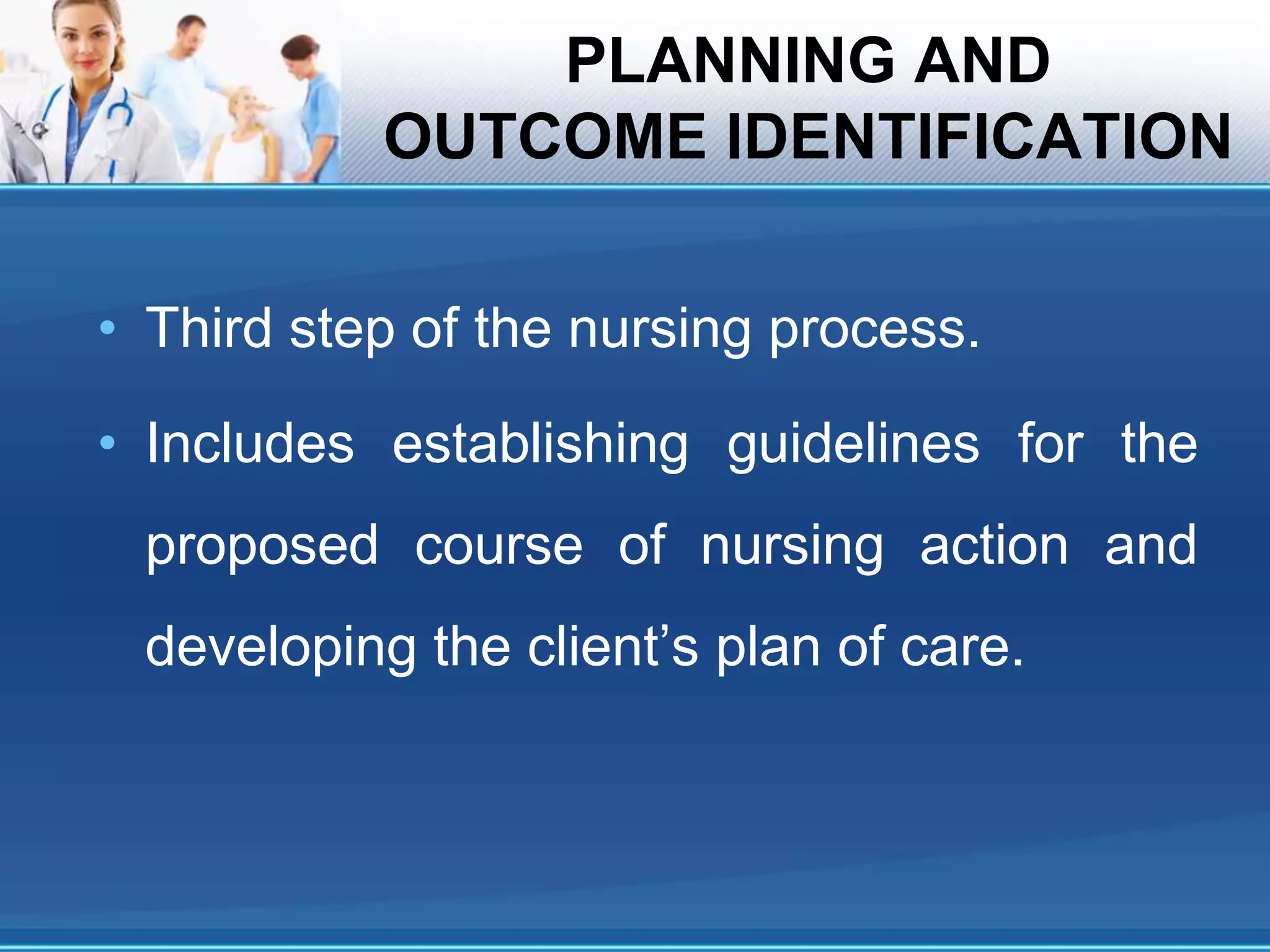 PLANNING AND
OUTCOME IDENTIFICATION
• Third step of the nursing process.
• Includes establishing guidelines for the
proposed course of nursing action and
developing the client’s plan of care.
 
