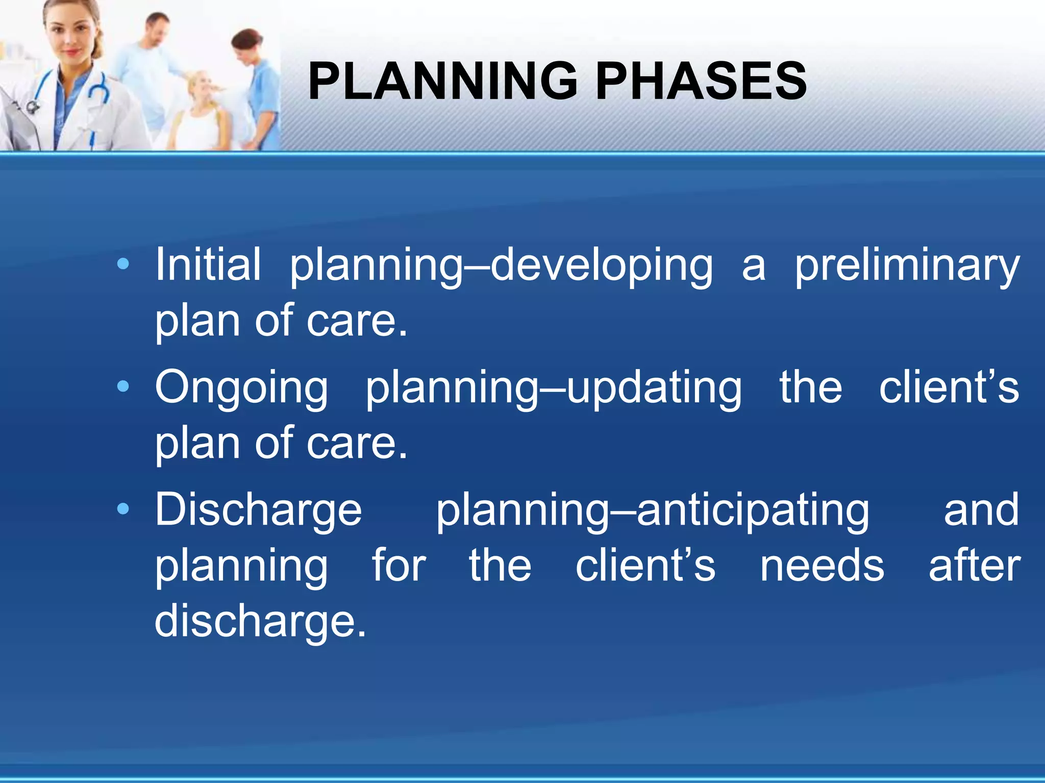 PLANNING PHASES
• Initial planning–developing a preliminary
plan of care.
• Ongoing planning–updating the client’s
plan of care.
• Discharge planning–anticipating and
planning for the client’s needs after
discharge.
 