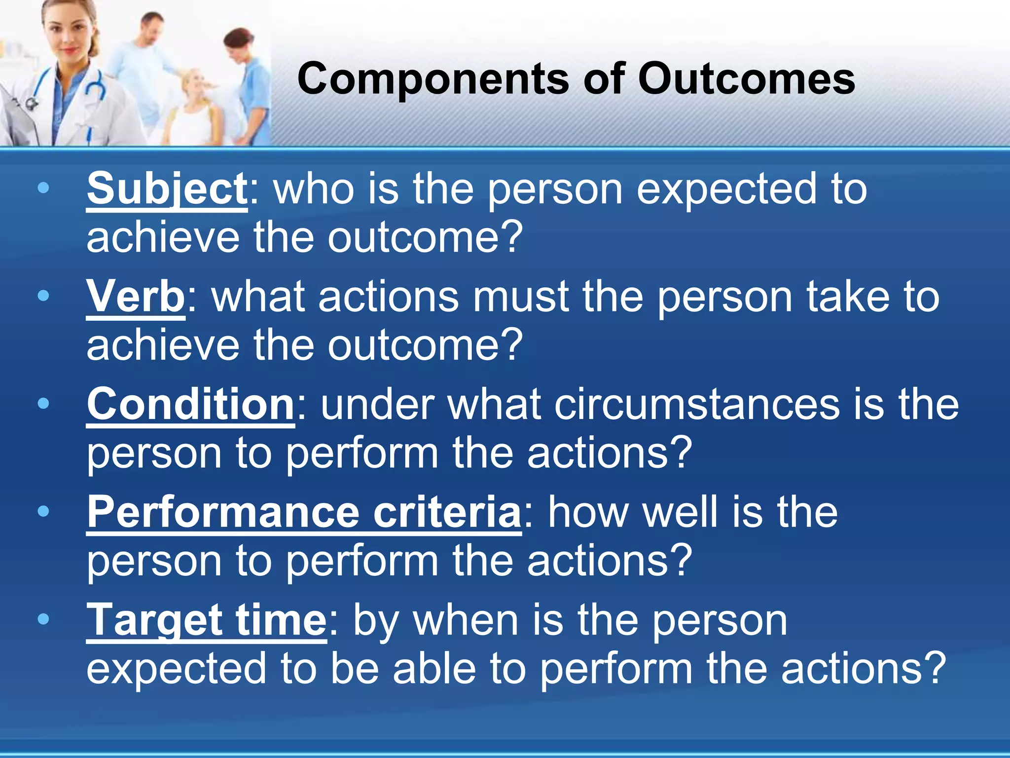 Components of Outcomes
• Subject: who is the person expected to
achieve the outcome?
• Verb: what actions must the person take to
achieve the outcome?
• Condition: under what circumstances is the
person to perform the actions?
• Performance criteria: how well is the
person to perform the actions?
• Target time: by when is the person
expected to be able to perform the actions?
 