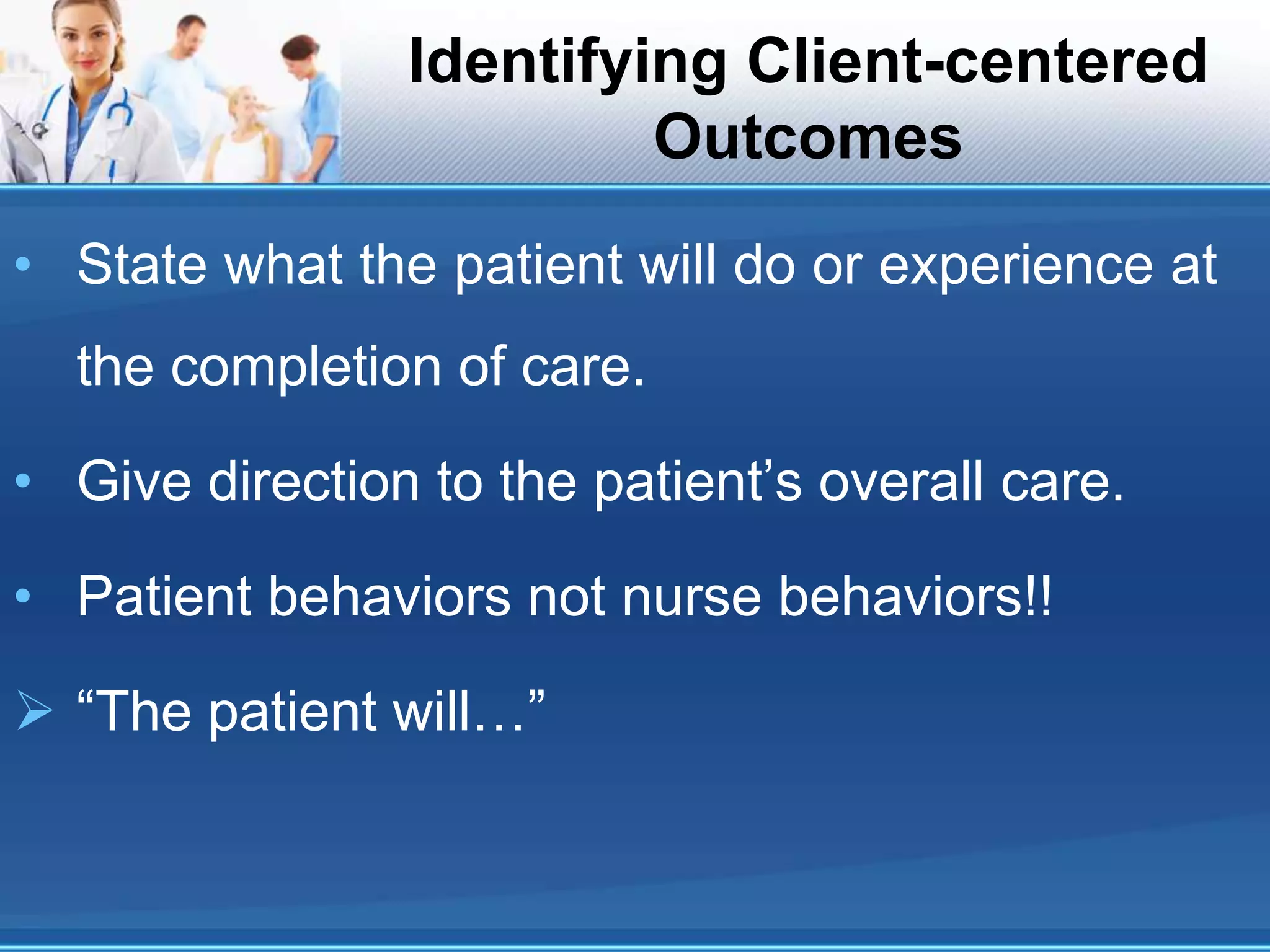 Identifying Client-centered
Outcomes
• State what the patient will do or experience at
the completion of care.
• Give direction to the patient’s overall care.
• Patient behaviors not nurse behaviors!!
 “The patient will…”
 