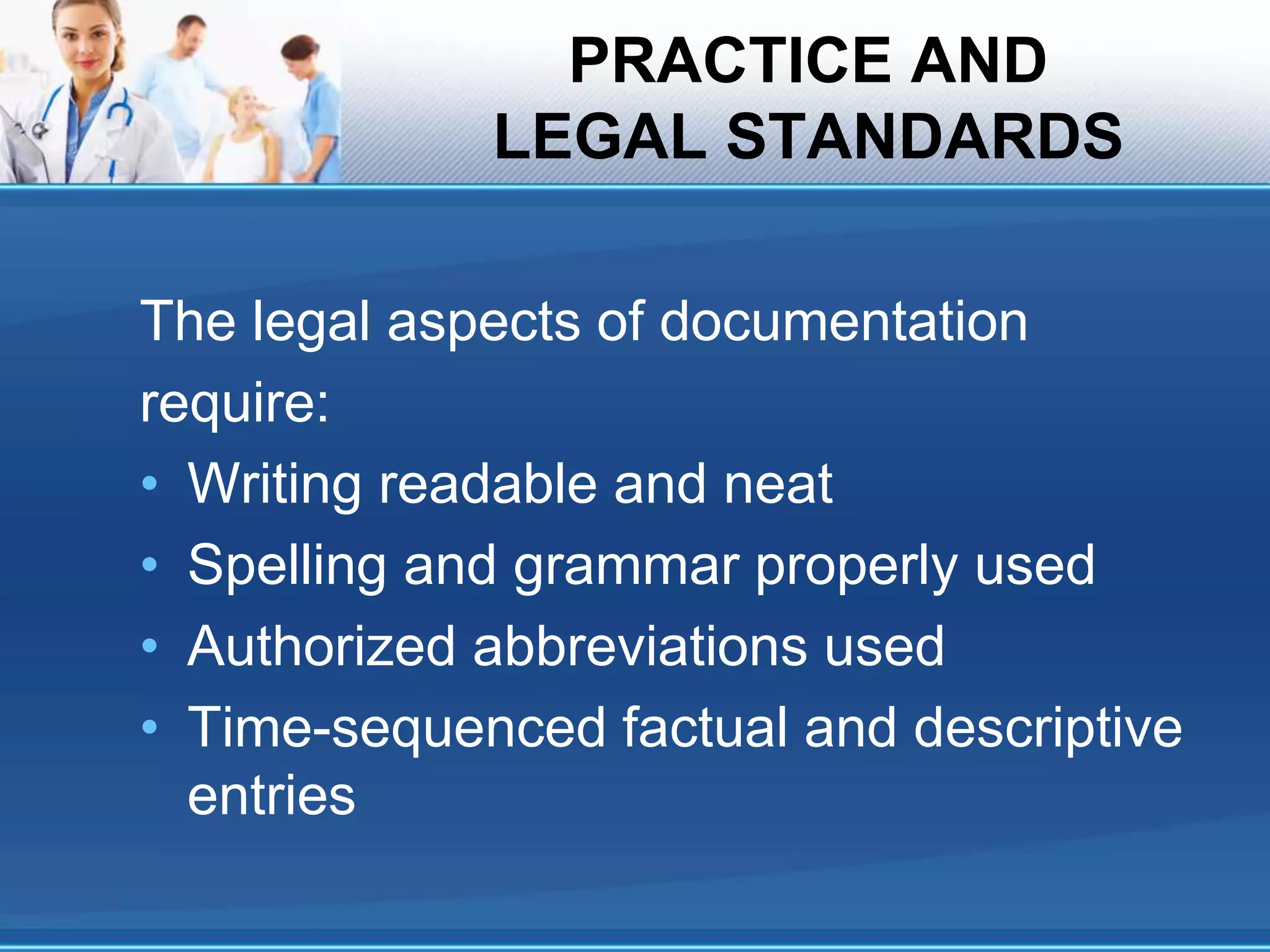 PRACTICE AND
LEGAL STANDARDS
The legal aspects of documentation
require:
• Writing readable and neat
• Spelling and grammar properly used
• Authorized abbreviations used
• Time-sequenced factual and descriptive
entries
 