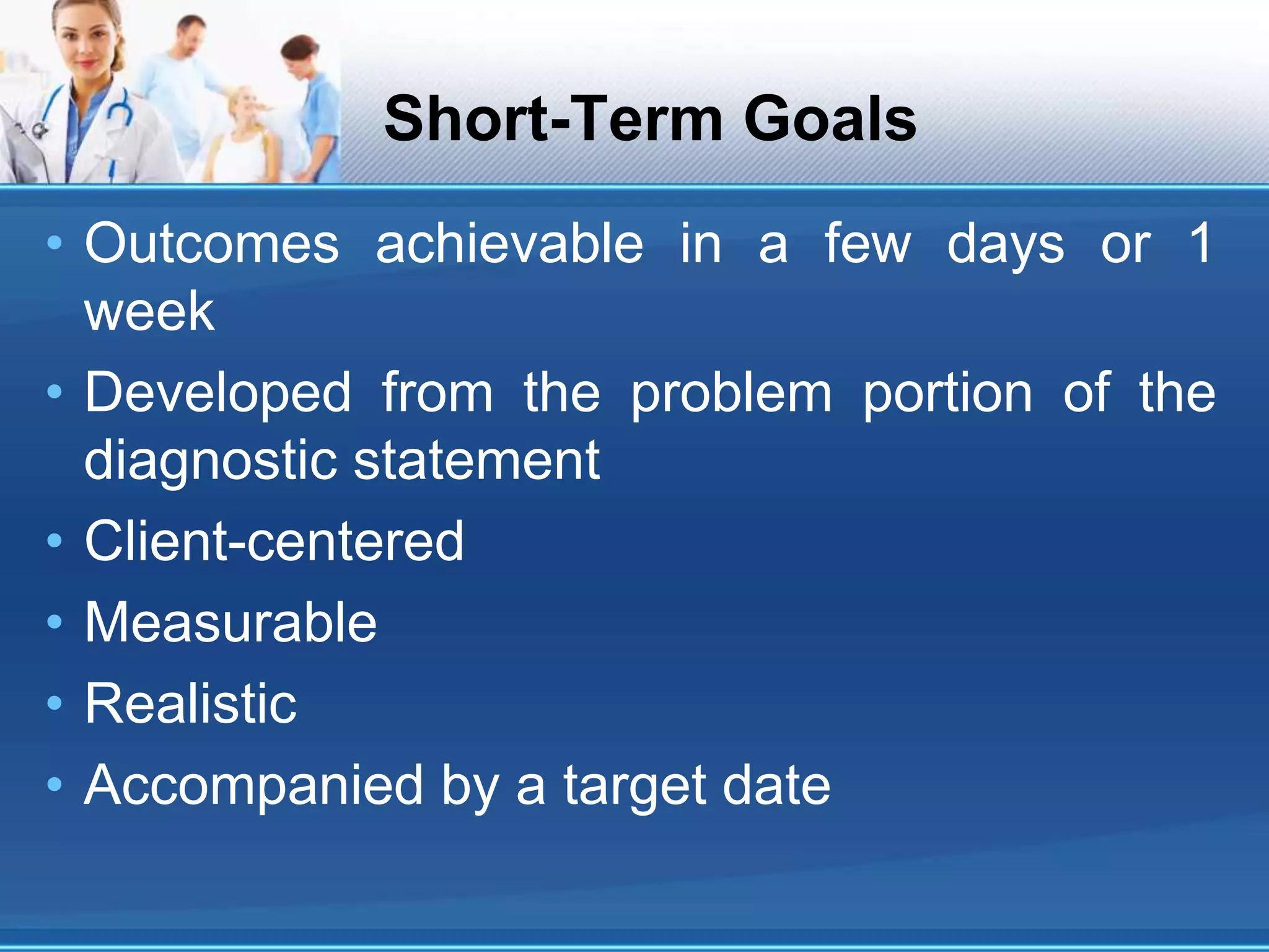 Short-Term Goals
• Outcomes achievable in a few days or 1
week
• Developed from the problem portion of the
diagnostic statement
• Client-centered
• Measurable
• Realistic
• Accompanied by a target date
 