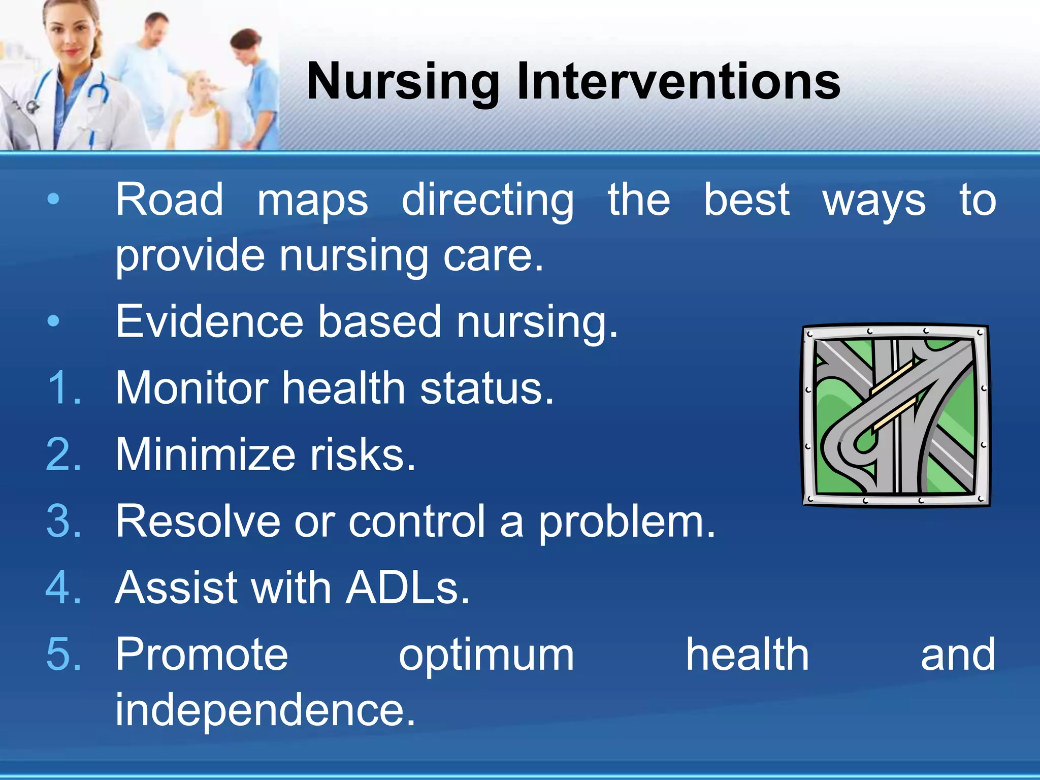 Nursing Interventions
• Road maps directing the best ways to
provide nursing care.
• Evidence based nursing.
1. Monitor health status.
2. Minimize risks.
3. Resolve or control a problem.
4. Assist with ADLs.
5. Promote optimum health and
independence.
 
