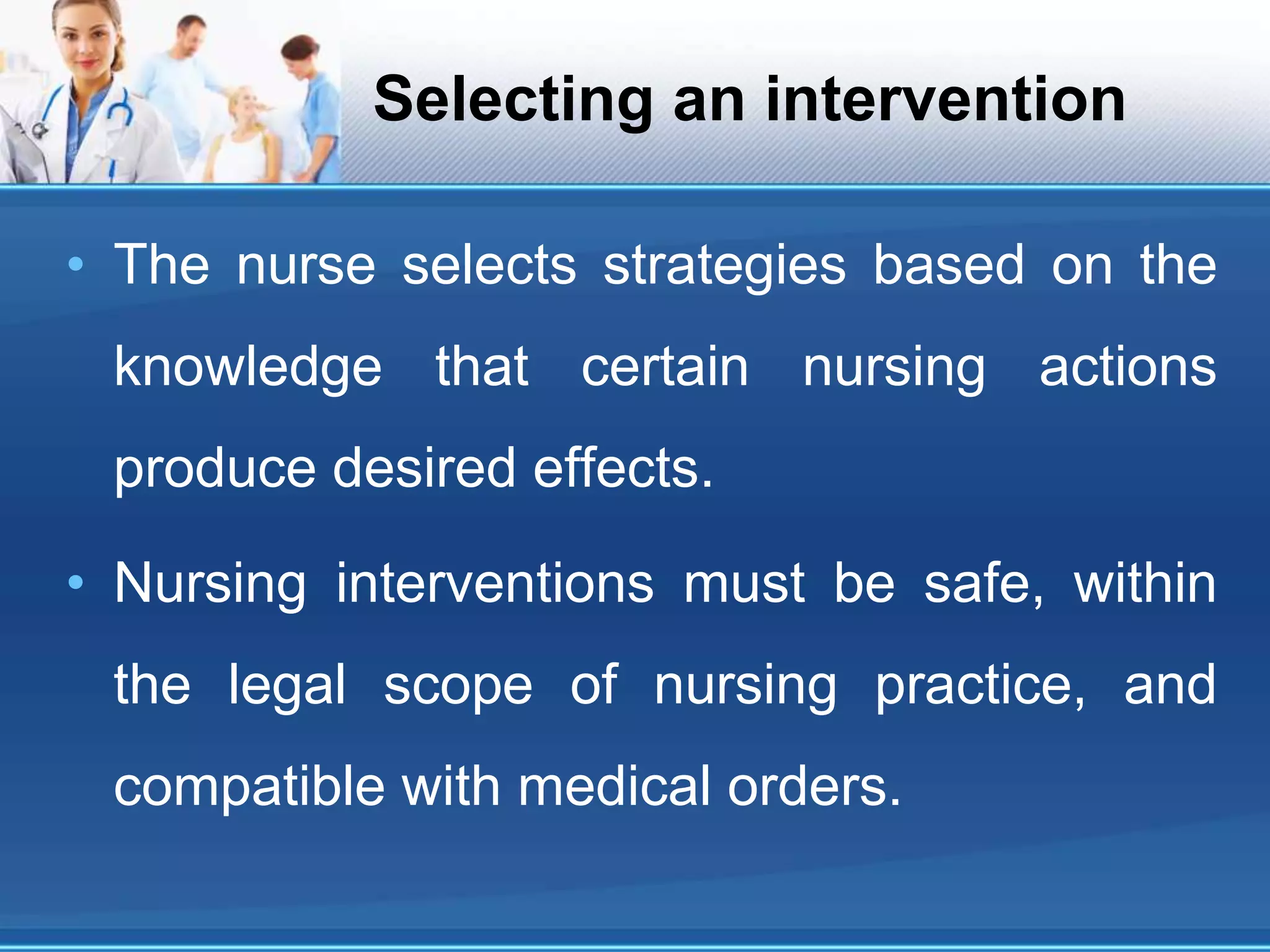 Selecting an intervention
• The nurse selects strategies based on the
knowledge that certain nursing actions
produce desired effects.
• Nursing interventions must be safe, within
the legal scope of nursing practice, and
compatible with medical orders.
 