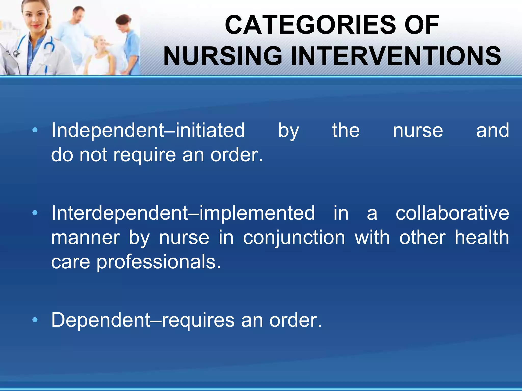CATEGORIES OF
NURSING INTERVENTIONS
• Independent–initiated by the nurse and
do not require an order.
• Interdependent–implemented in a collaborative
manner by nurse in conjunction with other health
care professionals.
• Dependent–requires an order.
 
