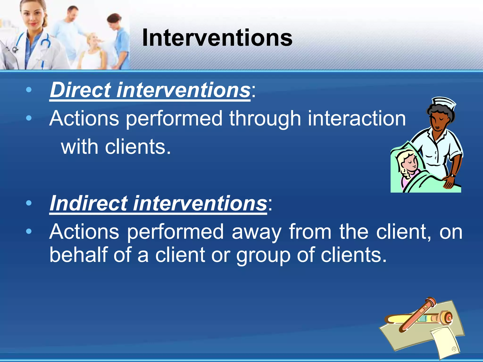 Interventions
• Direct interventions:
• Actions performed through interaction
with clients.
• Indirect interventions:
• Actions performed away from the client, on
behalf of a client or group of clients.
 