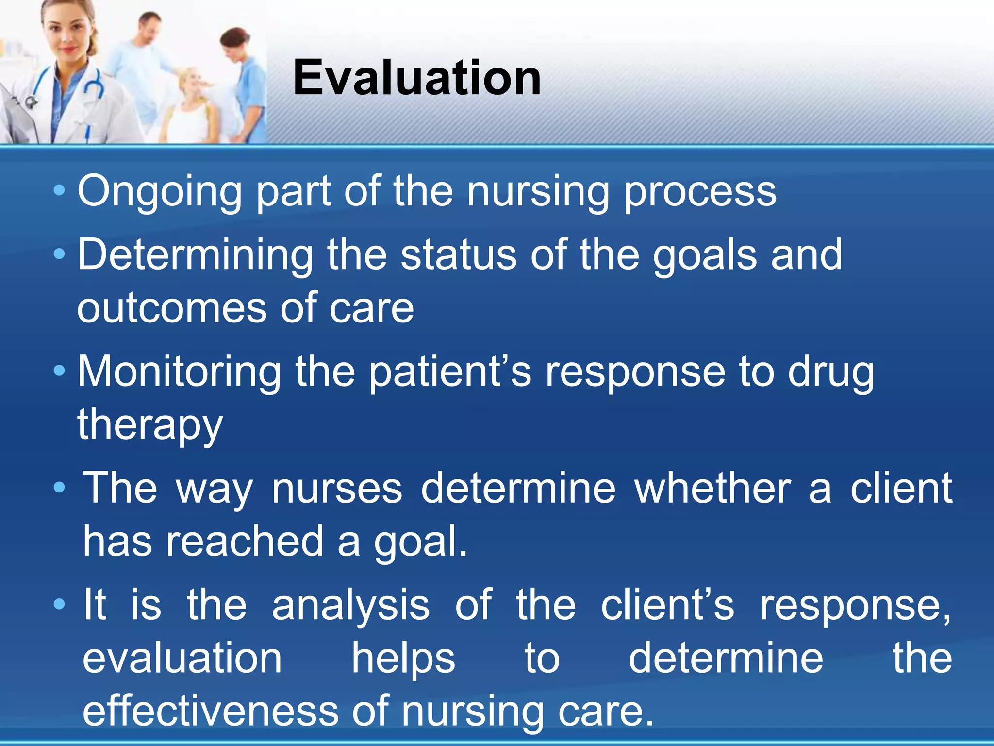 Evaluation
• Ongoing part of the nursing process
• Determining the status of the goals and
outcomes of care
• Monitoring the patient’s response to drug
therapy
• The way nurses determine whether a client
has reached a goal.
• It is the analysis of the client’s response,
evaluation helps to determine the
effectiveness of nursing care.
 