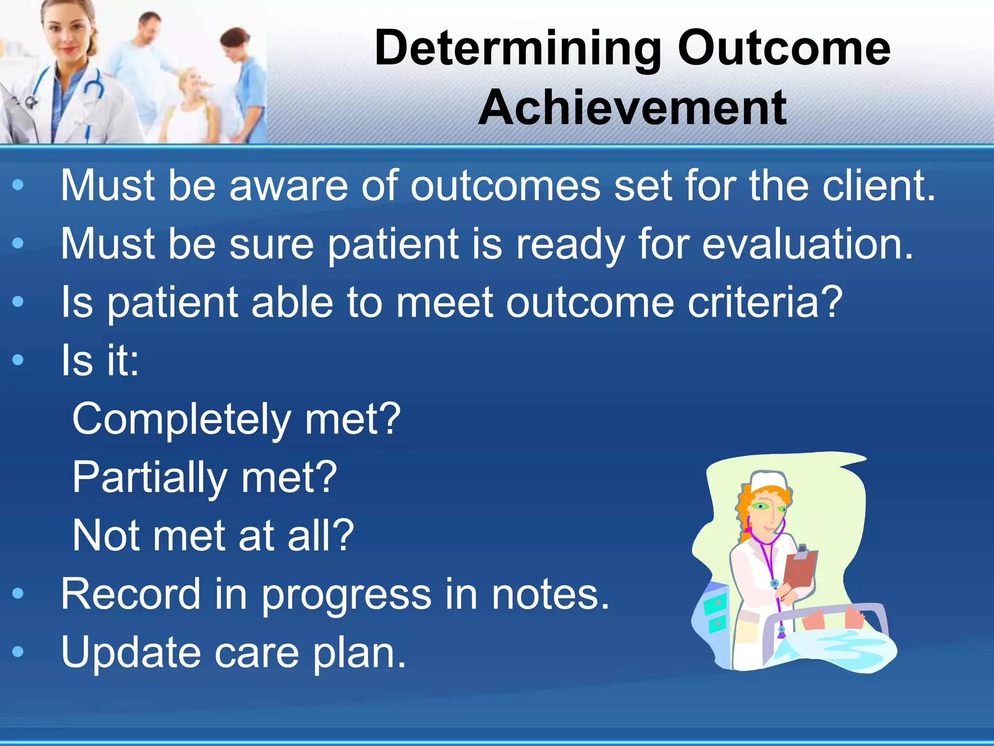 Determining Outcome
Achievement
• Must be aware of outcomes set for the client.
• Must be sure patient is ready for evaluation.
• Is patient able to meet outcome criteria?
• Is it:
Completely met?
Partially met?
Not met at all?
• Record in progress in notes.
• Update care plan.
 