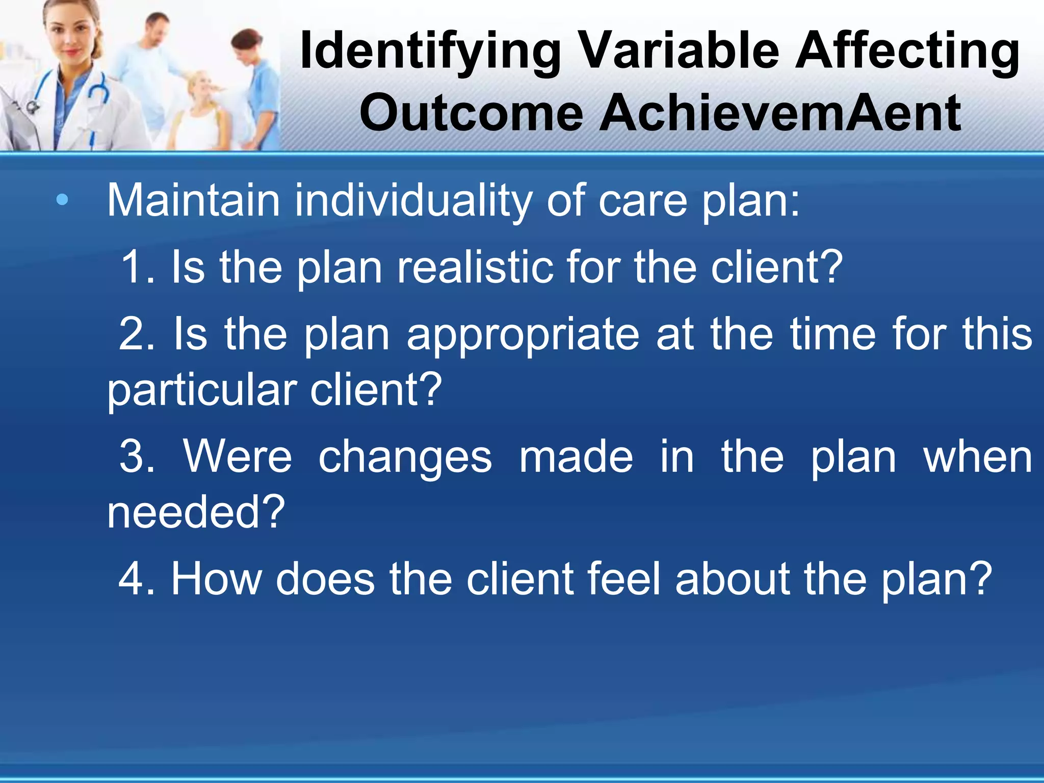 Identifying Variable Affecting
Outcome AchievemAent
• Maintain individuality of care plan:
1. Is the plan realistic for the client?
2. Is the plan appropriate at the time for this
particular client?
3. Were changes made in the plan when
needed?
4. How does the client feel about the plan?
 