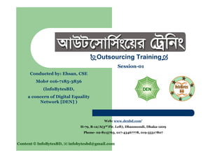 Outsourcing Training
Session-01
Web: www.denbd.com; www.infobytesbd.asia
H-79, R-12/A(3rd
Flr. Left), Dhanmondi, Dhaka-1209
Phone- 02-8115763, 019-71853836, 018-032066021
Conducted by: AKEhsan, CSE
Mob: 016-7185-3836
Email:
(InfoBytesBDAsia, in partnership with
Digital Equality Network [DEN] )
Content © InfoBytesBDAsia,  019-71853836 infobytesbd@gmail.com
 