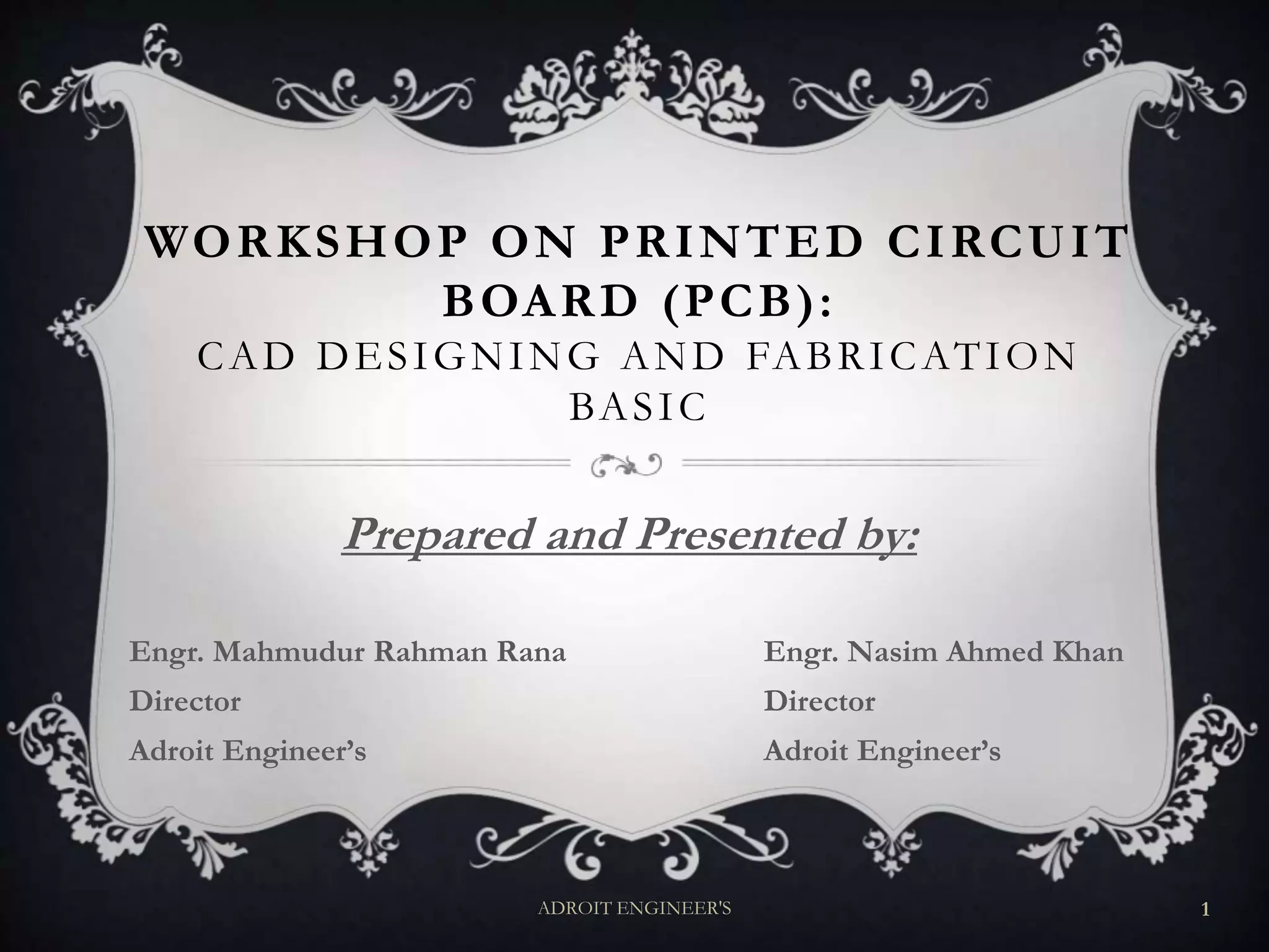 WORKSHOP ON PRINTED CIRCUIT
BOARD (PCB):
CAD DESIGNING AND FABRICATION
BASIC
Prepared and Presented by:
Engr. Mahmudur Rahman Rana Engr. Nasim Ahmed Khan
Director Director
Adroit Engineer’s Adroit Engineer’s
ADROIT ENGINEER'S 1
 