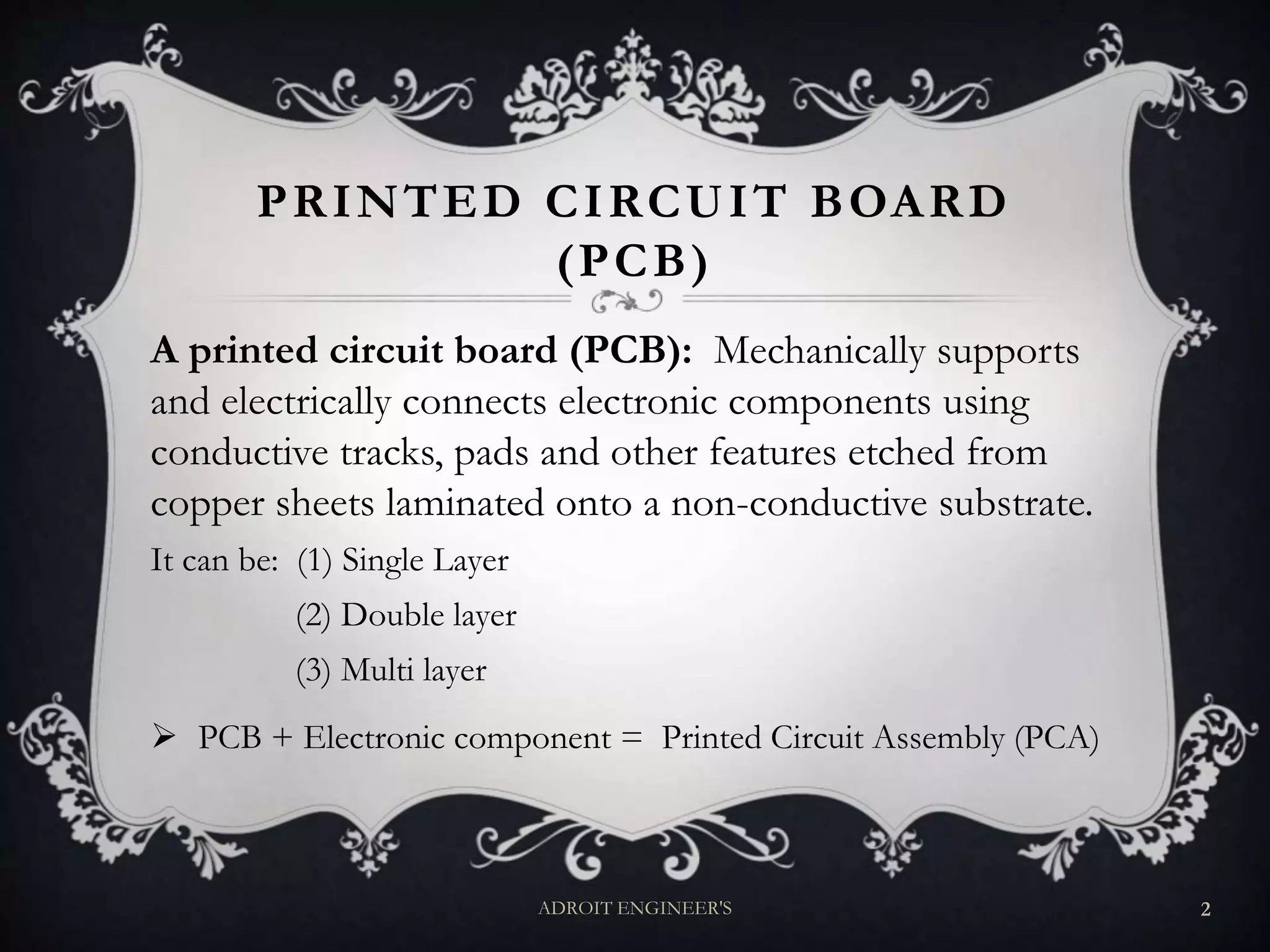 PRINTED CIRCUIT BOARD
(PCB)
A printed circuit board (PCB): Mechanically supports
and electrically connects electronic components using
conductive tracks, pads and other features etched from
copper sheets laminated onto a non-conductive substrate.
It can be: (1) Single Layer
(2) Double layer
(3) Multi layer
 PCB + Electronic component = Printed Circuit Assembly (PCA)
ADROIT ENGINEER'S 2
 