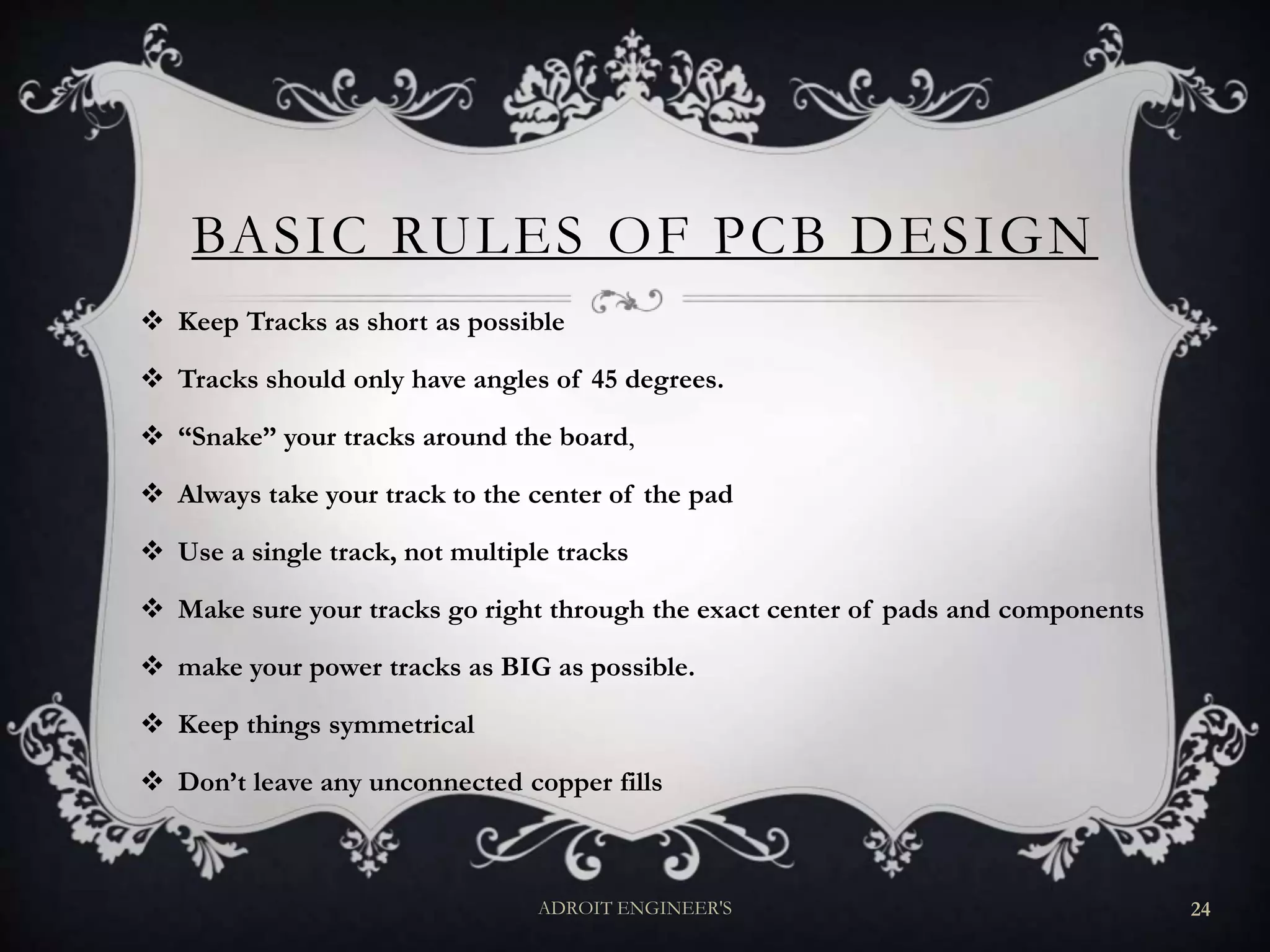 BASIC RULES OF PCB DESIGN
 Keep Tracks as short as possible
 Tracks should only have angles of 45 degrees.
 “Snake” your tracks around the board,
 Always take your track to the center of the pad
 Use a single track, not multiple tracks
 Make sure your tracks go right through the exact center of pads and components
 make your power tracks as BIG as possible.
 Keep things symmetrical
 Don’t leave any unconnected copper fills
ADROIT ENGINEER'S 24
 