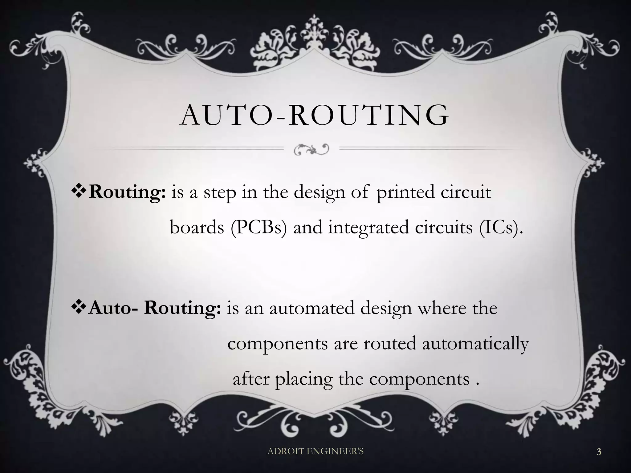 AUTO-ROUTING
Routing: is a step in the design of printed circuit
boards (PCBs) and integrated circuits (ICs).
Auto- Routing: is an automated design where the
components are routed automatically
after placing the components .
ADROIT ENGINEER'S 3
 