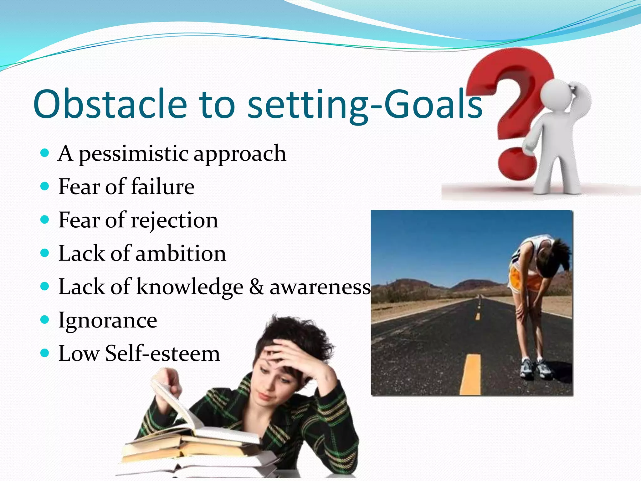 Obstacle to setting-Goals
 A pessimistic approach
 Fear of failure
 Fear of rejection
 Lack of ambition
 Lack of knowledge & awareness
 Ignorance
 Low Self-esteem
 