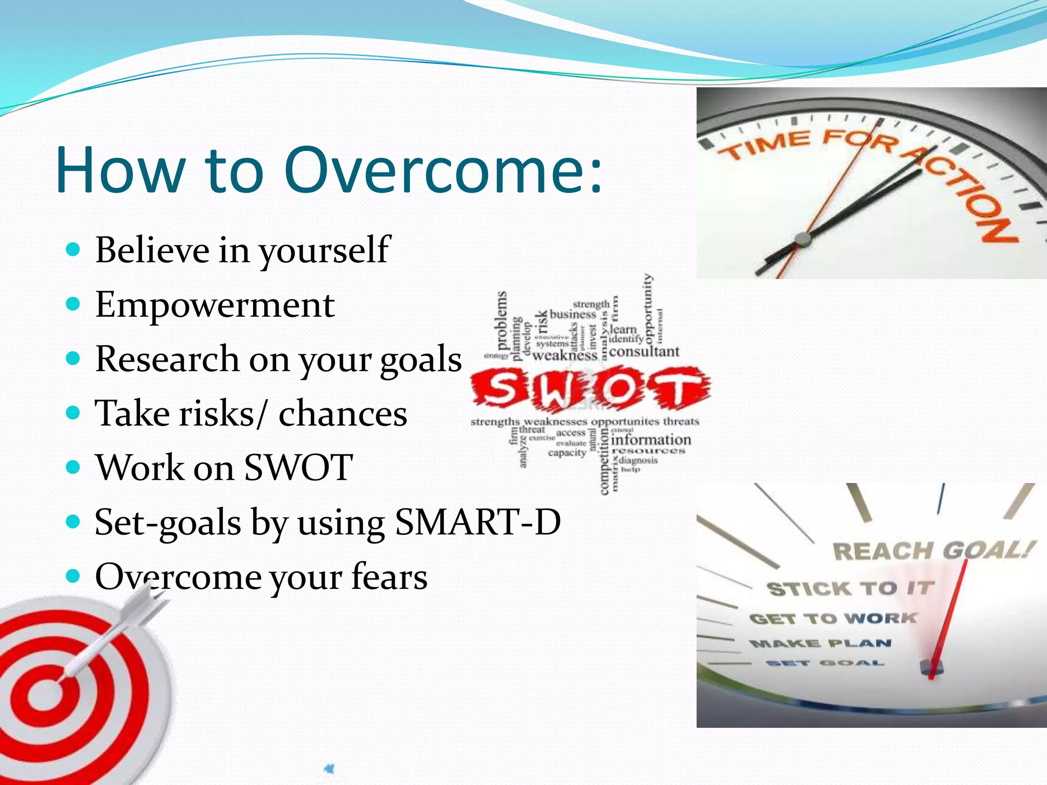 How to Overcome:
 Believe in yourself
 Empowerment
 Research on your goals
 Take risks/ chances
 Work on SWOT
 Set-goals by using SMART-D
 Overcome your fears
 