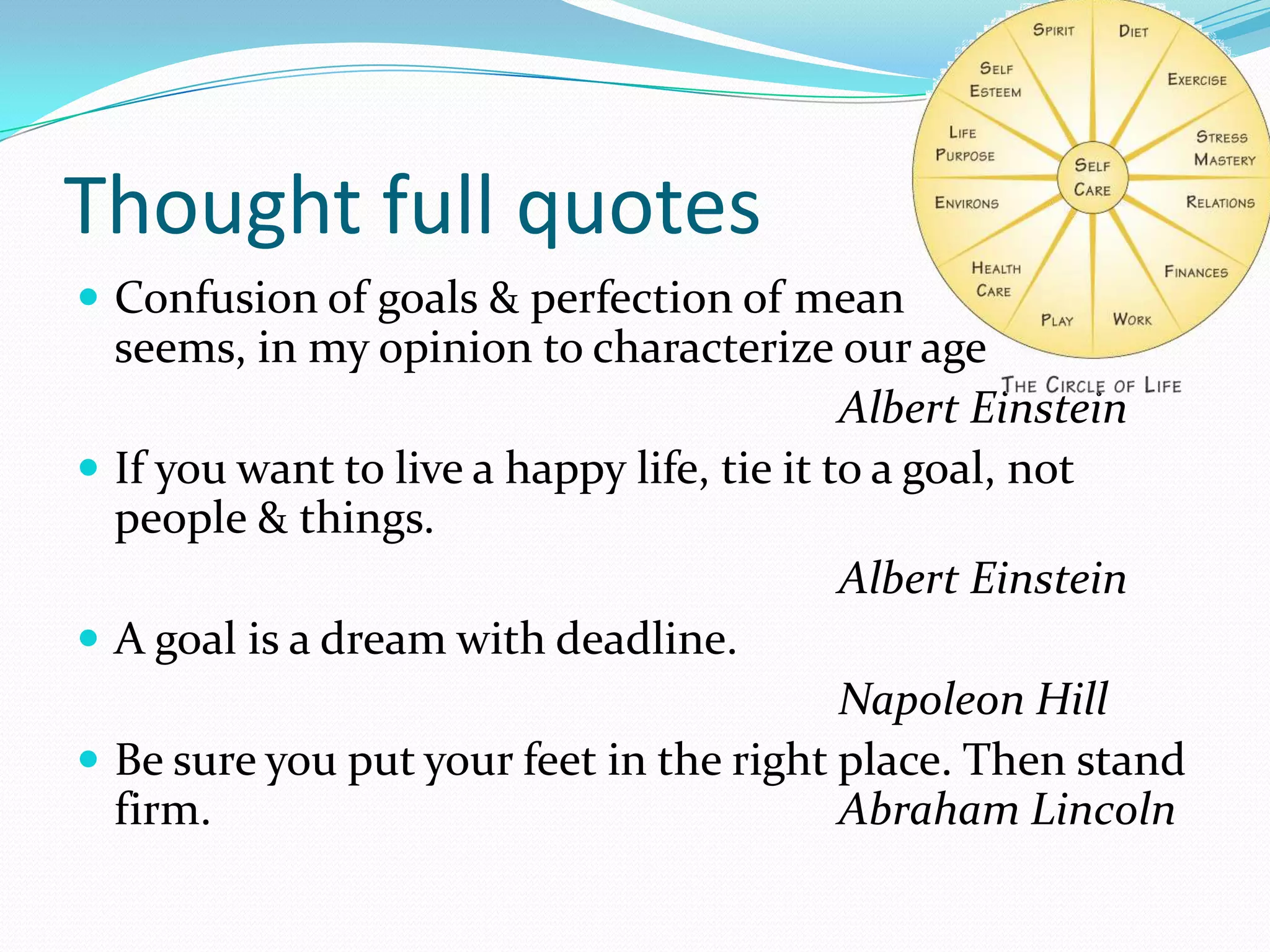 Thought full quotes
 Confusion of goals & perfection of mean
seems, in my opinion to characterize our age
Albert Einstein
 If you want to live a happy life, tie it to a goal, not
people & things.
Albert Einstein
 A goal is a dream with deadline.
Napoleon Hill
 Be sure you put your feet in the right place. Then stand
firm. Abraham Lincoln
 