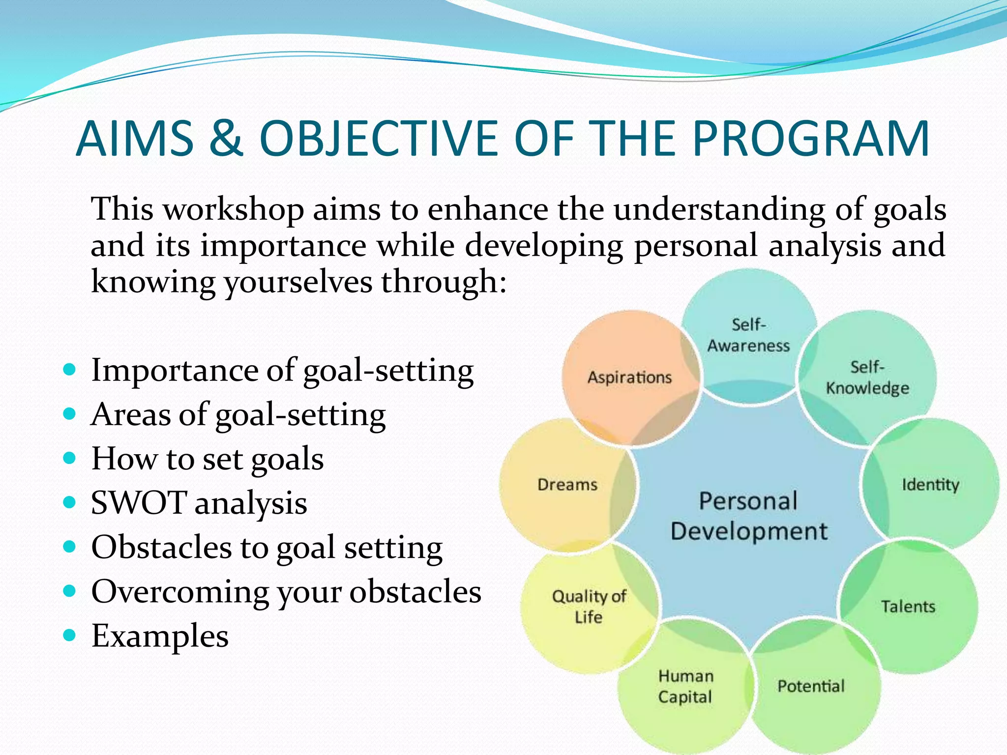 AIMS & OBJECTIVE OF THE PROGRAM
This workshop aims to enhance the understanding of goals
and its importance while developing personal analysis and
knowing yourselves through:
 Importance of goal-setting
 Areas of goal-setting
 How to set goals
 SWOT analysis
 Obstacles to goal setting
 Overcoming your obstacles
 Examples
 