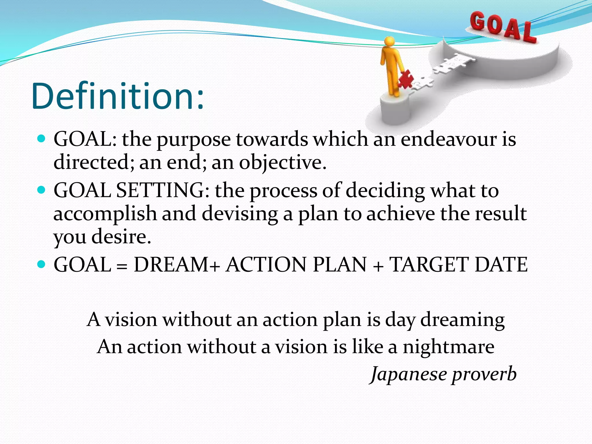 Definition:
 GOAL: the purpose towards which an endeavour is
directed; an end; an objective.
 GOAL SETTING: the process of deciding what to
accomplish and devising a plan to achieve the result
you desire.
 GOAL = DREAM+ ACTION PLAN + TARGET DATE
A vision without an action plan is day dreaming
An action without a vision is like a nightmare
Japanese proverb
 