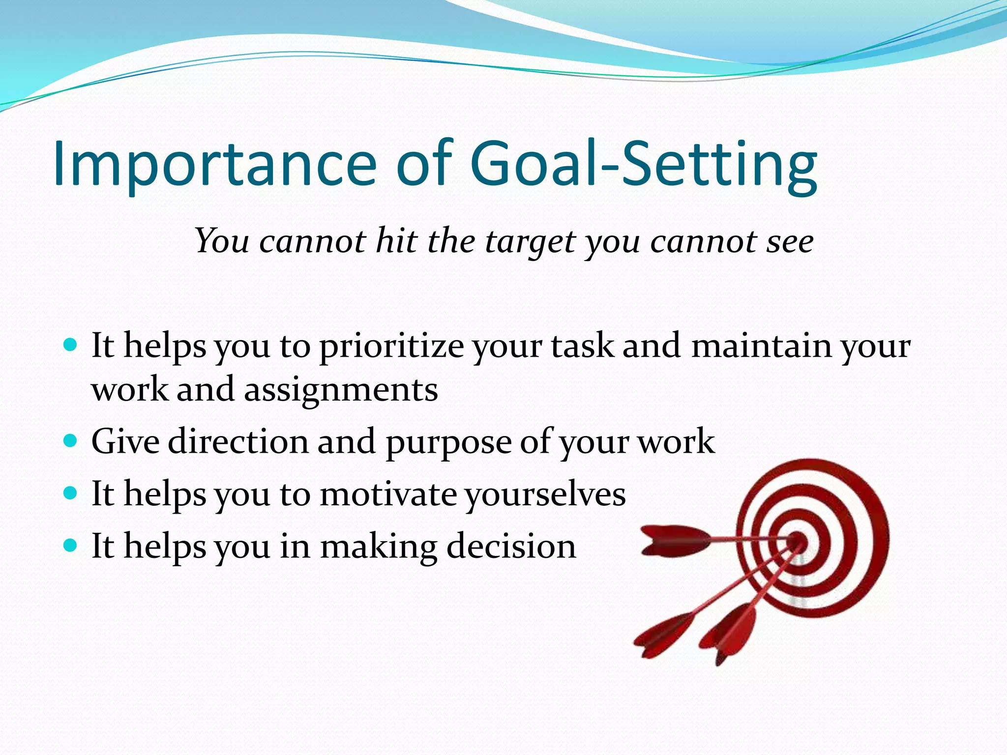 Importance of Goal-Setting
You cannot hit the target you cannot see
 It helps you to prioritize your task and maintain your
work and assignments
 Give direction and purpose of your work
 It helps you to motivate yourselves
 It helps you in making decision
 