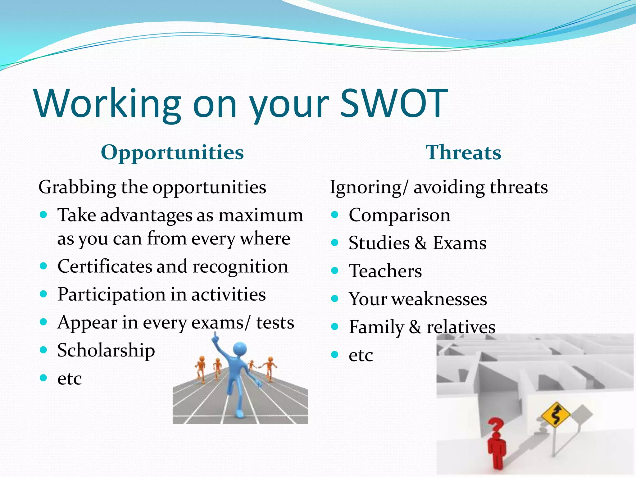 Working on your SWOT
Opportunities Threats
Grabbing the opportunities
 Take advantages as maximum
as you can from every where
 Certificates and recognition
 Participation in activities
 Appear in every exams/ tests
 Scholarship
 etc
Ignoring/ avoiding threats
 Comparison
 Studies & Exams
 Teachers
 Your weaknesses
 Family & relatives
 etc
 