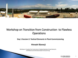 Workshop on Transition from Construction to Flawless
Operations
Himadri Banerji
Workshop on Transition from Construction to Flawless Operations Himadri Banerji Ex
CEO Reliance and International Expert Ernst and Young
11/25/2023 1
Day 1 Session 2: Tactical Elements in Plant Commissioning
 
