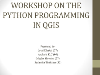 WORKSHOP ON THE
PYTHON PROGRAMMING
IN QGIS
Presented by:
Jyoti Dhakal (07)
Archana K.C (09)
Megha Shrestha (27)
Sushmita Timilsina (32)
 