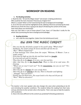WORKSHOP ON READING

    1. Pre-Reading Activities
a. Read the title: “Ali and the Magic Carpet” and answer: (making predictions)
Who could be the main character? How do you imagine him?
What is a carpet? What is it for? (Connecting the text to background knowledge)
b. Go to the text and read the highlighted words: (Making inferences-previewing the text)
What do you think the story is going to be about? (Predicting the content of the text)
How many places are mentioned?
Have you ever been in one of those places? If yes, how is it? Describe it orally for the
whole class (connecting the text to background knowledge)

   2. Reading Activities
   a. Let’s read the story together. (taken from the britishcouncil.com)


              ALI AND THE MAGIC CARPET
  One very hot day Ali finds a carpet in his uncle’s shop. “What’s this?”
  Suddenly, the carpet jumps! It moves and flies off into the air.
  “Hey!” “What’s happening?”
  A loud booming voice comes from the carpet. “Welcome, O Master. I am a
  magic carpet.”
  First they fly high up into the sky and then land in a jungle.
  It is hot and wet and it’s raining.
  Then they fly to the desert. It is very, very hot and dry.
  After that they fly to the South Pole. There is lots of ice and snow. It’s
  freezing.
  “Where are we now? I can’t see!” “In the mountains, can you see me?” “It`s
  very foggy.”
  Then they fly to a forest. It`s very windy there.
  Then they fly to an island in the sea. There is thunder and lighting
   “Aaaagh” “Let`s go home!”
  Finally they fly back home. The carpet lands in the shop and Ali gets off.
  “Wow!” “What an adventure!”




The teacher is the main speaker who also changes the voice when pretending to be Ali
and mimicking the weather conditions. The students follow the reading from their texts
and pay attention to the narrator who is the teacher. That is one way to help the students
with vocabulary.
b. How is the story different to the content you predicted? (Checking predictions)
 