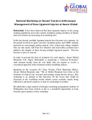 Page 1 of 1
National Workshop on Recent Trends in Arthroscopic
Management of Knee Ligament Injuries at Aware Global
Hyderabad: It has been observed that knee ligament injuries in the young
working population across the country including earning members of family
and even women are increasing at an alarming rate.
In the last decade, multiple ligament injuries have become very common. As
the people involved in sports activities including police and CRPF, military
personal are increasingly getting injured. Also, school and college students
who are into sports, fall from two wheelers and road traffic accidents have
added to the number of those having multiple ligament injuries. This has
become a cause of concern.
In order to provide the best of treatment for such injuries, Aware Global
Hospitals, L.B. Nagar, Hyderabad, is organizing a “National Workshop”
with eminent faculty from all over India who are experts to evolve a
consensual approach in the treatment of these disabling injuries.
Speaking on the occasion, Dr. Vijay Vemuri, Chief Operating Officer,
Aware Global Hospitals said, “We at Global Hospitals have been at the
forefront of clinical care, research and training young doctors always. This
workshop is an attempt in this direction. So the issues that would be
discussed at the workshop would include recent scientific trends being
followed in advanced countries so that we could adapt it in India.”
He added that a large number of delegates including postgraduate students of
Orthopedics have been invited, as this is a wonderful opportunity to learn
from the guest speakers at this workshop.
 