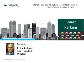 Workshop on Smart Solutions for Service Delivery in
Cities Chennai, October 8, 2015
Smart
Parking
Presenter:
Dr K V Krishnan
Vice - President
Mindteck
A CMMI Dev Ver 1.3 Level 5 Company
 