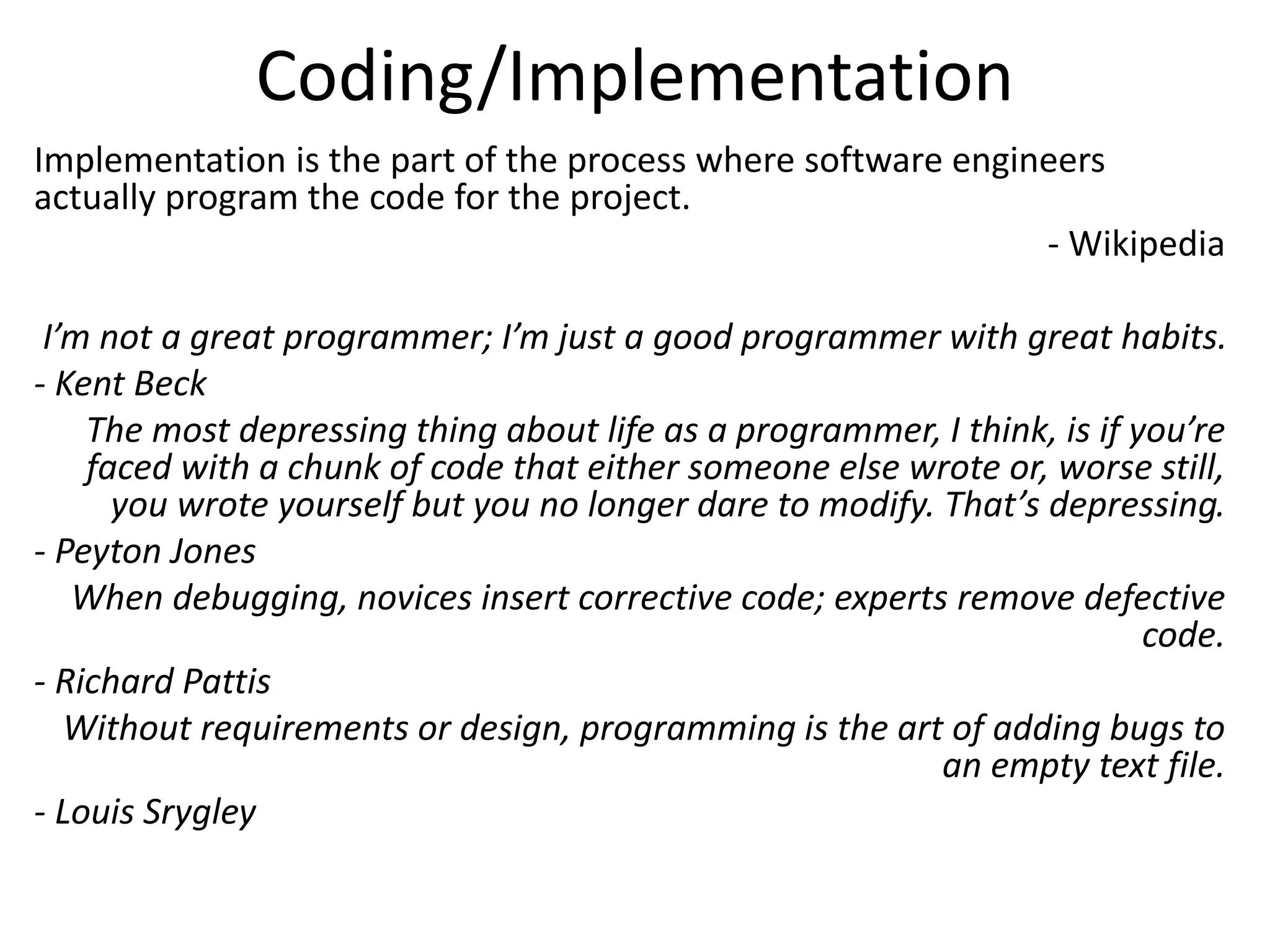 Coding/Implementation
Implementation is the part of the process where software engineers
actually program the code for the project.
- Wikipedia
I’m not a great programmer; I’m just a good programmer with great habits.
- Kent Beck
The most depressing thing about life as a programmer, I think, is if you’re
faced with a chunk of code that either someone else wrote or, worse still,
you wrote yourself but you no longer dare to modify. That’s depressing.
- Peyton Jones
When debugging, novices insert corrective code; experts remove defective
code.
- Richard Pattis
Without requirements or design, programming is the art of adding bugs to
an empty text file.
- Louis Srygley
 