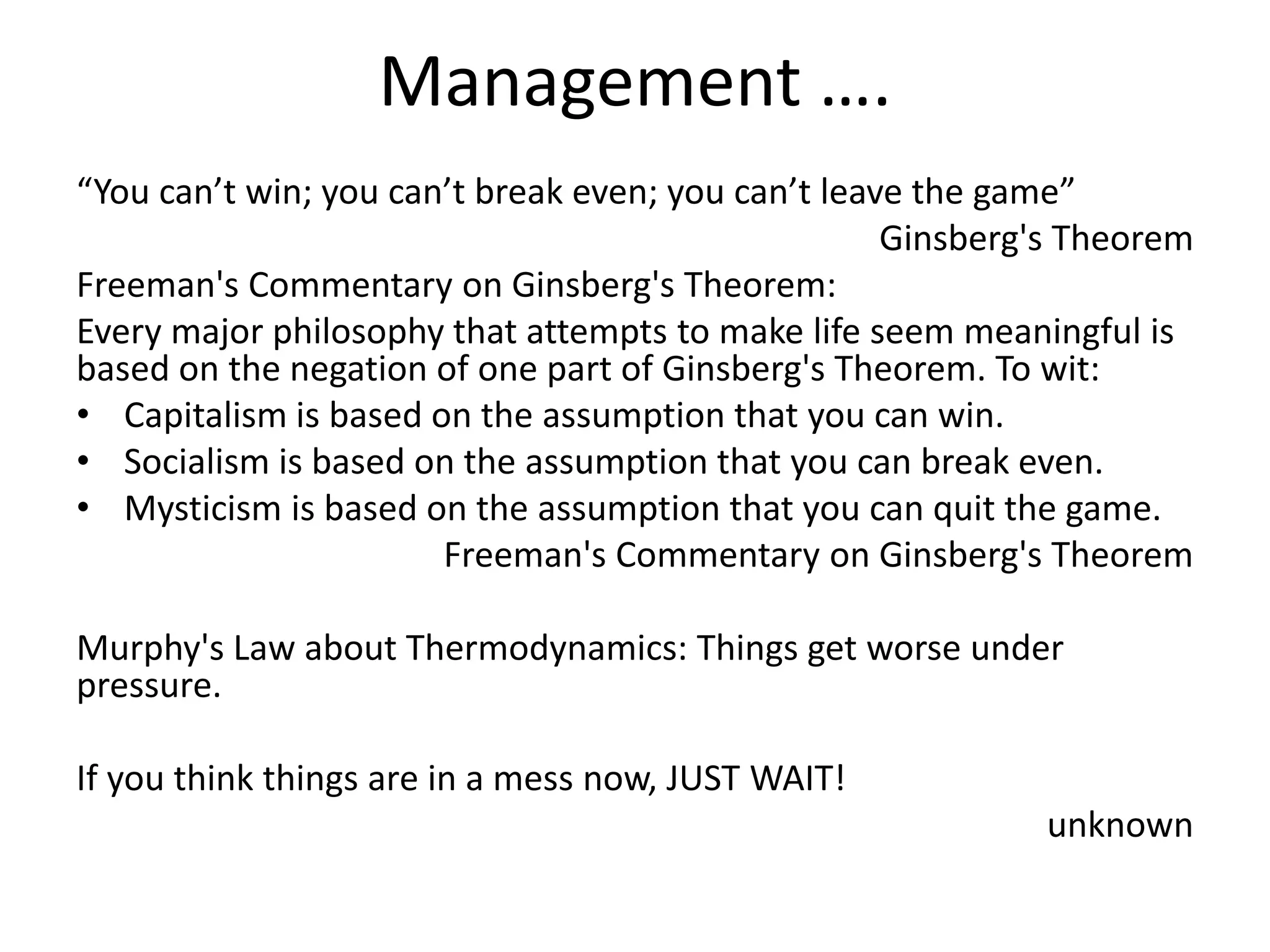 Management ….
“You can’t win; you can’t break even; you can’t leave the game”
Ginsberg's Theorem
Freeman's Commentary on Ginsberg's Theorem:
Every major philosophy that attempts to make life seem meaningful is
based on the negation of one part of Ginsberg's Theorem. To wit:
• Capitalism is based on the assumption that you can win.
• Socialism is based on the assumption that you can break even.
• Mysticism is based on the assumption that you can quit the game.
Freeman's Commentary on Ginsberg's Theorem
Murphy's Law about Thermodynamics: Things get worse under
pressure.
If you think things are in a mess now, JUST WAIT!
unknown
 