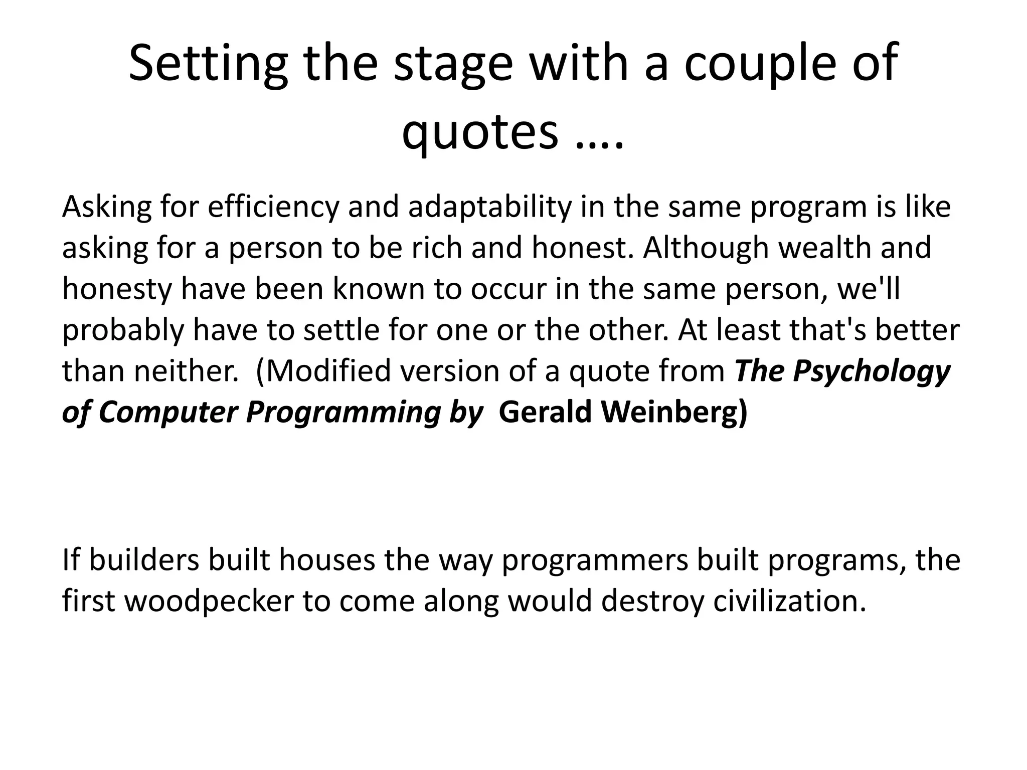 Setting the stage with a couple of
quotes ….
Asking for efficiency and adaptability in the same program is like
asking for a person to be rich and honest. Although wealth and
honesty have been known to occur in the same person, we'll
probably have to settle for one or the other. At least that's better
than neither. (Modified version of a quote from The Psychology
of Computer Programming by Gerald Weinberg)
If builders built houses the way programmers built programs, the
first woodpecker to come along would destroy civilization.
 