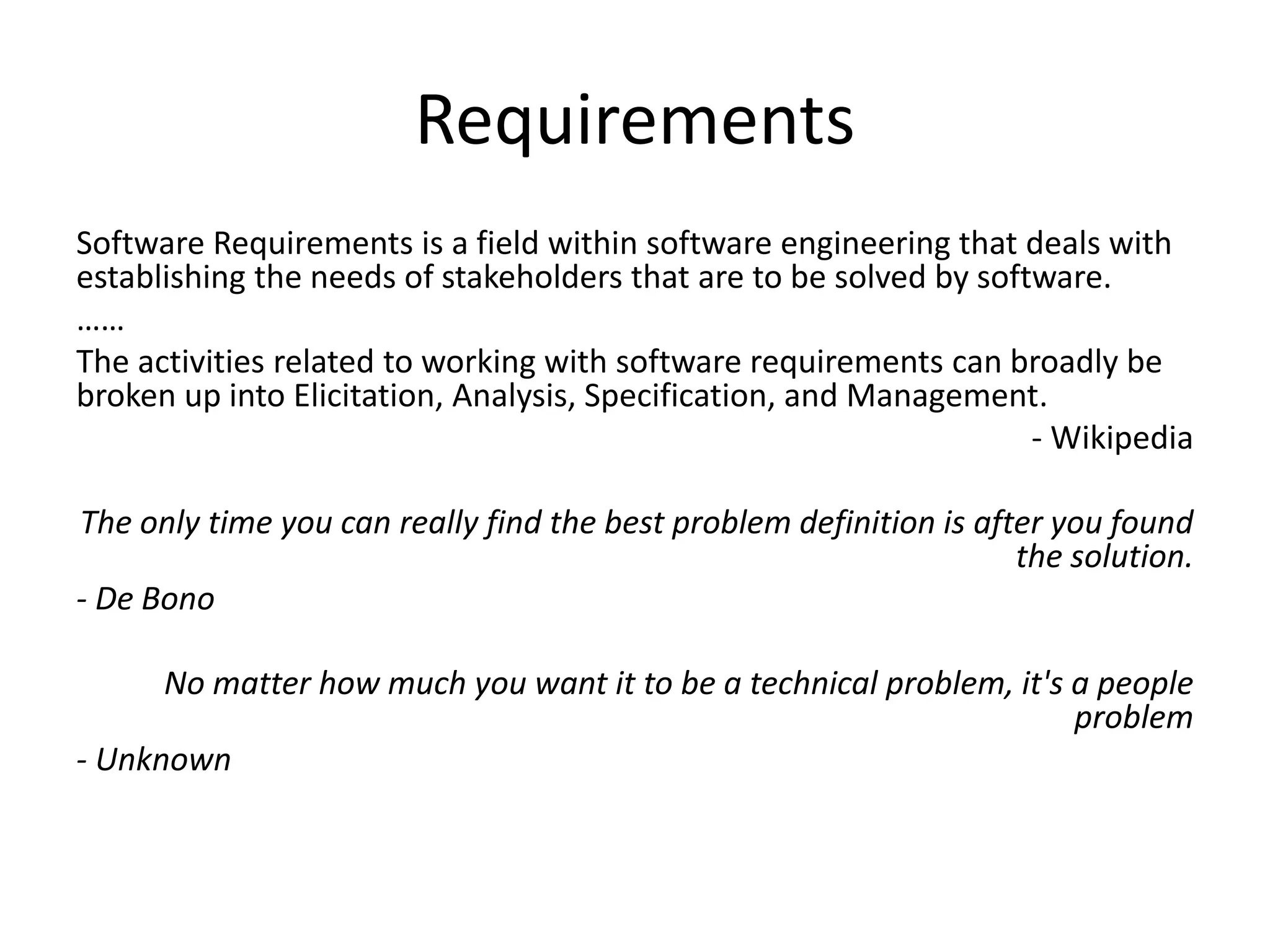 Requirements
Software Requirements is a field within software engineering that deals with
establishing the needs of stakeholders that are to be solved by software.
……
The activities related to working with software requirements can broadly be
broken up into Elicitation, Analysis, Specification, and Management.
- Wikipedia
The only time you can really find the best problem definition is after you found
the solution.
- De Bono
No matter how much you want it to be a technical problem, it's a people
problem
- Unknown
 