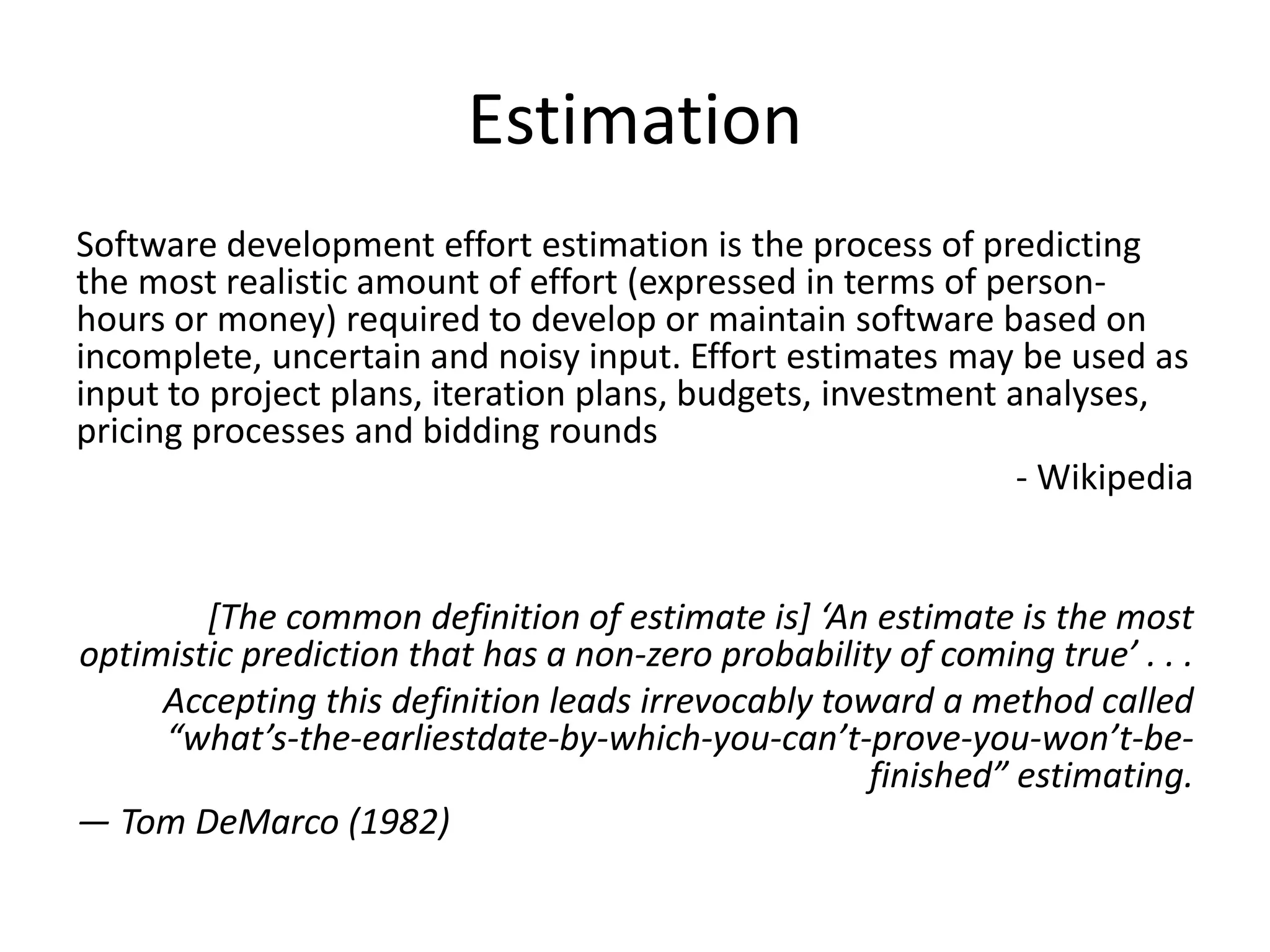 Estimation
Software development effort estimation is the process of predicting
the most realistic amount of effort (expressed in terms of person-
hours or money) required to develop or maintain software based on
incomplete, uncertain and noisy input. Effort estimates may be used as
input to project plans, iteration plans, budgets, investment analyses,
pricing processes and bidding rounds
- Wikipedia
[The common definition of estimate is] ‘An estimate is the most
optimistic prediction that has a non-zero probability of coming true’ . . .
Accepting this definition leads irrevocably toward a method called
“what’s-the-earliestdate-by-which-you-can’t-prove-you-won’t-be-
finished” estimating.
— Tom DeMarco (1982)
 