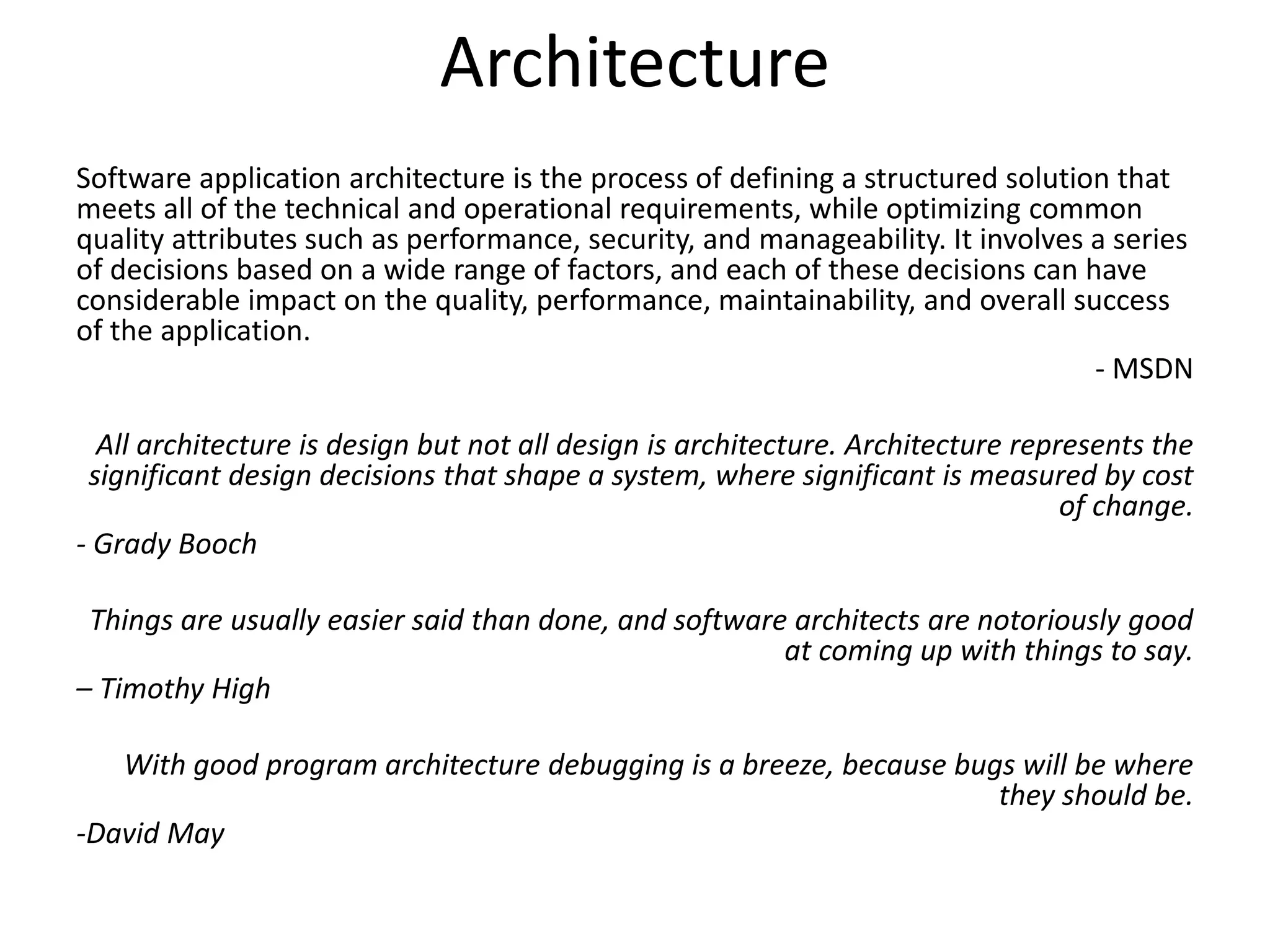 Architecture
Software application architecture is the process of defining a structured solution that
meets all of the technical and operational requirements, while optimizing common
quality attributes such as performance, security, and manageability. It involves a series
of decisions based on a wide range of factors, and each of these decisions can have
considerable impact on the quality, performance, maintainability, and overall success
of the application.
- MSDN
All architecture is design but not all design is architecture. Architecture represents the
significant design decisions that shape a system, where significant is measured by cost
of change.
- Grady Booch
Things are usually easier said than done, and software architects are notoriously good
at coming up with things to say.
– Timothy High
With good program architecture debugging is a breeze, because bugs will be where
they should be.
-David May
 