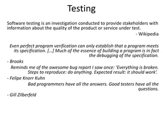 Testing
Software testing is an investigation conducted to provide stakeholders with
information about the quality of the product or service under test.
- Wikipedia
Even perfect program verification can only establish that a program meets
its specification. […] Much of the essence of building a program is in fact
the debugging of the specification.
- Brooks
Reminds me of the awesome bug report I saw once: ‘Everything is broken.
Steps to reproduce: do anything. Expected result: it should work’.
- Felipe Knorr Kuhn
Bad programmers have all the answers. Good testers have all the
questions.
- Gill Zilberfeld
 