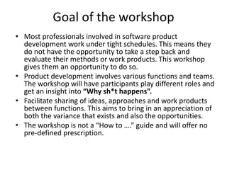 Goal of the workshop
• Most professionals involved in software product
development work under tight schedules. This means they
do not have the opportunity to take a step back and
evaluate their methods or work products. This workshop
gives them an opportunity to do so.
• Product development involves various functions and teams.
The workshop will have participants play different roles and
get an insight into “Why sh*t happens”.
• Facilitate sharing of ideas, approaches and work products
between functions. This aims to bring in an appreciation of
both the variance that exists and also the opportunities.
• The workshop is not a “How to ….” guide and will offer no
pre-defined prescription.
 