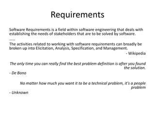 Requirements
Software Requirements is a field within software engineering that deals with
establishing the needs of stakeholders that are to be solved by software.
……
The activities related to working with software requirements can broadly be
broken up into Elicitation, Analysis, Specification, and Management.
- Wikipedia
The only time you can really find the best problem definition is after you found
the solution.
- De Bono
No matter how much you want it to be a technical problem, it's a people
problem
- Unknown
 