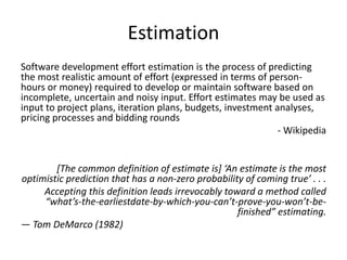 Estimation
Software development effort estimation is the process of predicting
the most realistic amount of effort (expressed in terms of person-
hours or money) required to develop or maintain software based on
incomplete, uncertain and noisy input. Effort estimates may be used as
input to project plans, iteration plans, budgets, investment analyses,
pricing processes and bidding rounds
- Wikipedia
[The common definition of estimate is] ‘An estimate is the most
optimistic prediction that has a non-zero probability of coming true’ . . .
Accepting this definition leads irrevocably toward a method called
“what’s-the-earliestdate-by-which-you-can’t-prove-you-won’t-be-
finished” estimating.
— Tom DeMarco (1982)
 