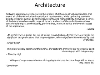 Architecture
Software application architecture is the process of defining a structured solution that
meets all of the technical and operational requirements, while optimizing common
quality attributes such as performance, security, and manageability. It involves a series
of decisions based on a wide range of factors, and each of these decisions can have
considerable impact on the quality, performance, maintainability, and overall success
of the application.
- MSDN
All architecture is design but not all design is architecture. Architecture represents the
significant design decisions that shape a system, where significant is measured by cost
of change.
- Grady Booch
Things are usually easier said than done, and software architects are notoriously good
at coming up with things to say.
– Timothy High
With good program architecture debugging is a breeze, because bugs will be where
they should be.
-David May
 