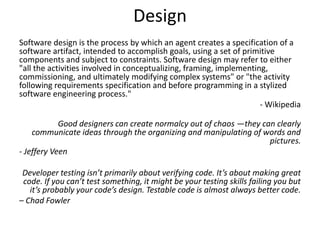 Design
Software design is the process by which an agent creates a specification of a
software artifact, intended to accomplish goals, using a set of primitive
components and subject to constraints. Software design may refer to either
"all the activities involved in conceptualizing, framing, implementing,
commissioning, and ultimately modifying complex systems" or "the activity
following requirements specification and before programming in a stylized
software engineering process."
- Wikipedia
Good designers can create normalcy out of chaos —they can clearly
communicate ideas through the organizing and manipulating of words and
pictures.
- Jeffery Veen
Developer testing isn’t primarily about verifying code. It’s about making great
code. If you can’t test something, it might be your testing skills failing you but
it’s probably your code’s design. Testable code is almost always better code.
– Chad Fowler
 