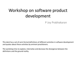 Workshop on software product
development
P Joy Prabhakaran
This deck has a set of semi-formal definitions of different activities in software development
and quotes about these activities by eminent practitioners.
The workshop tries to explore, internalize and decrease the divergence between the
definitions and the ground reality.
 