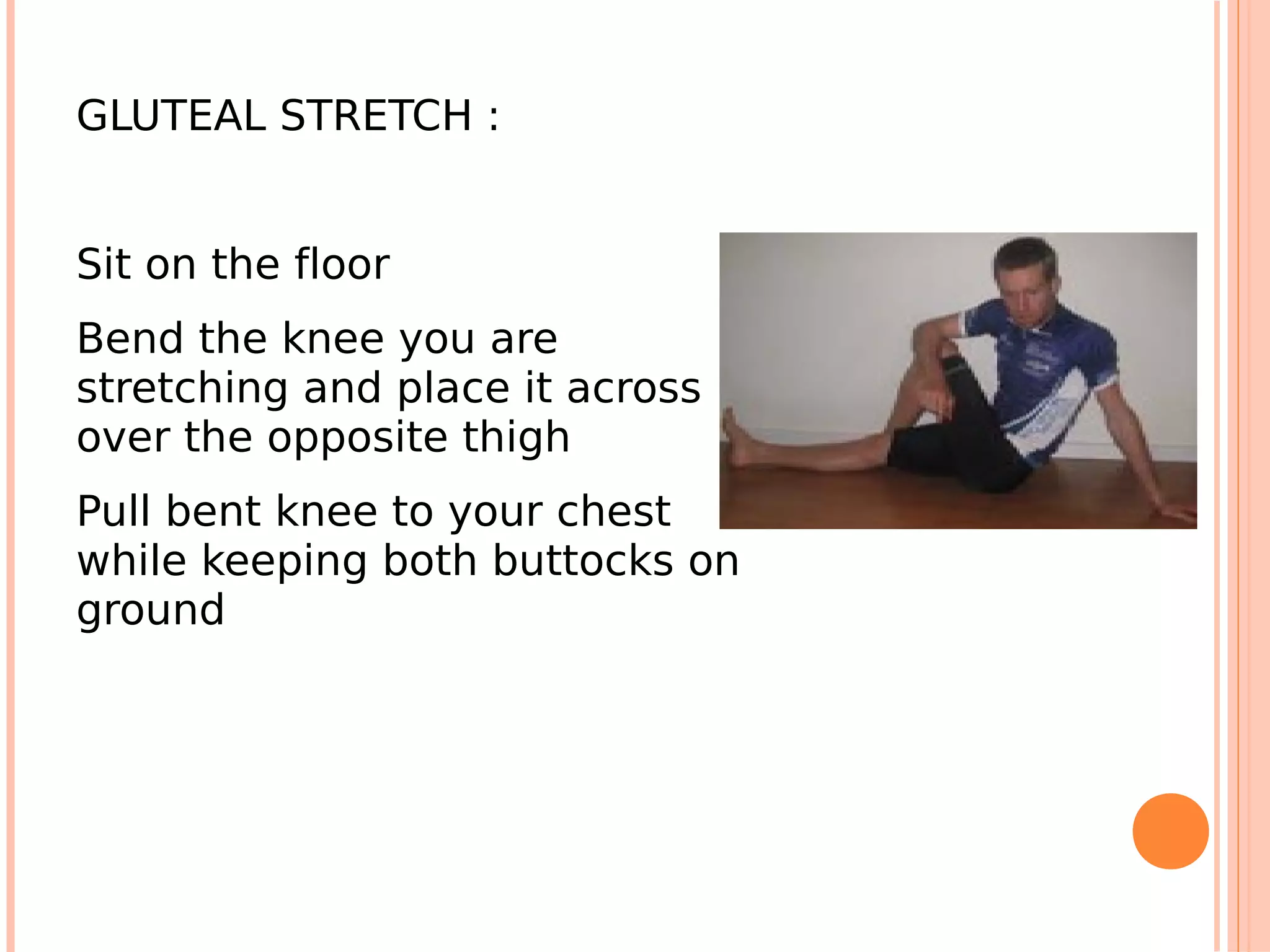 GLUTEAL STRETCH :


Sit on the floor
Bend the knee you are
stretching and place it across
over the opposite thigh
Pull bent knee to your chest
while keeping both buttocks on
ground
 