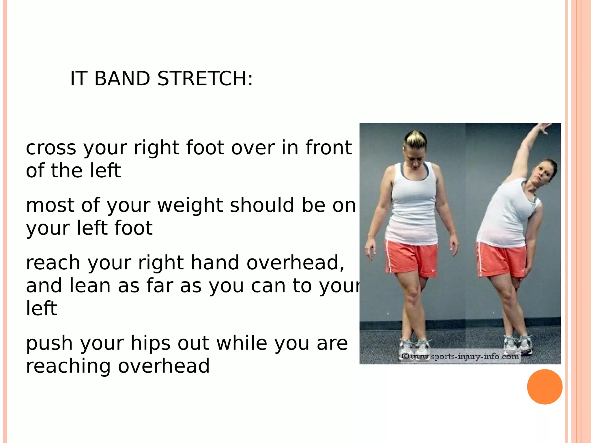 IT BAND STRETCH:


cross your right foot over in front
of the left
most of your weight should be on
your left foot
reach your right hand overhead,
and lean as far as you can to your
left
push your hips out while you are
reaching overhead
 