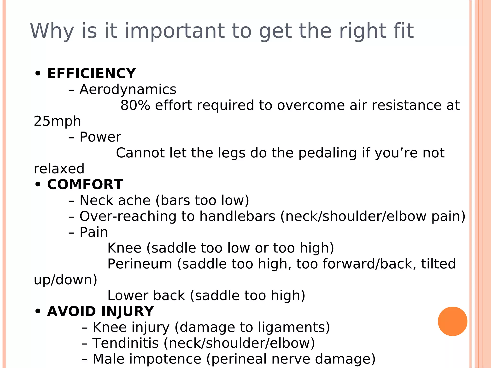 Why is it important to get the right fit
• EFFICIENCY
     – Aerodynamics
             80% effort required to overcome air resistance at
25mph
     – Power
            Cannot let the legs do the pedaling if you’re not
relaxed
• COMFORT
     – Neck ache (bars too low)
     – Over-reaching to handlebars (neck/shoulder/elbow pain)
     – Pain
           Knee (saddle too low or too high)
           Perineum (saddle too high, too forward/back, tilted
up/down)
           Lower back (saddle too high)
• AVOID INJURY
       – Knee injury (damage to ligaments)
       – Tendinitis (neck/shoulder/elbow)
       – Male impotence (perineal nerve damage)
 