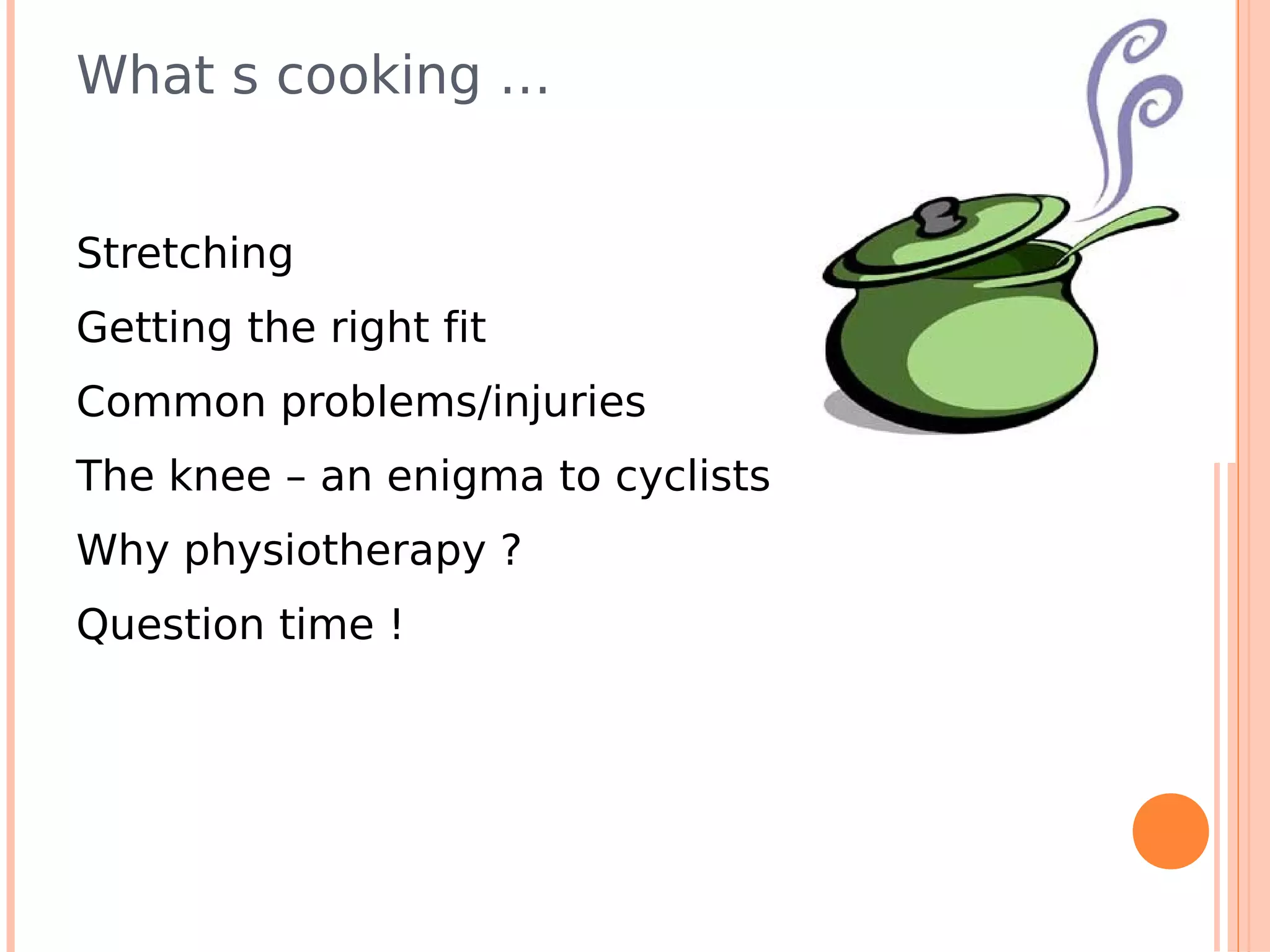 What s cooking …


Stretching
Getting the right fit
Common problems/injuries
The knee – an enigma to cyclists
Why physiotherapy ?
Question time !
 