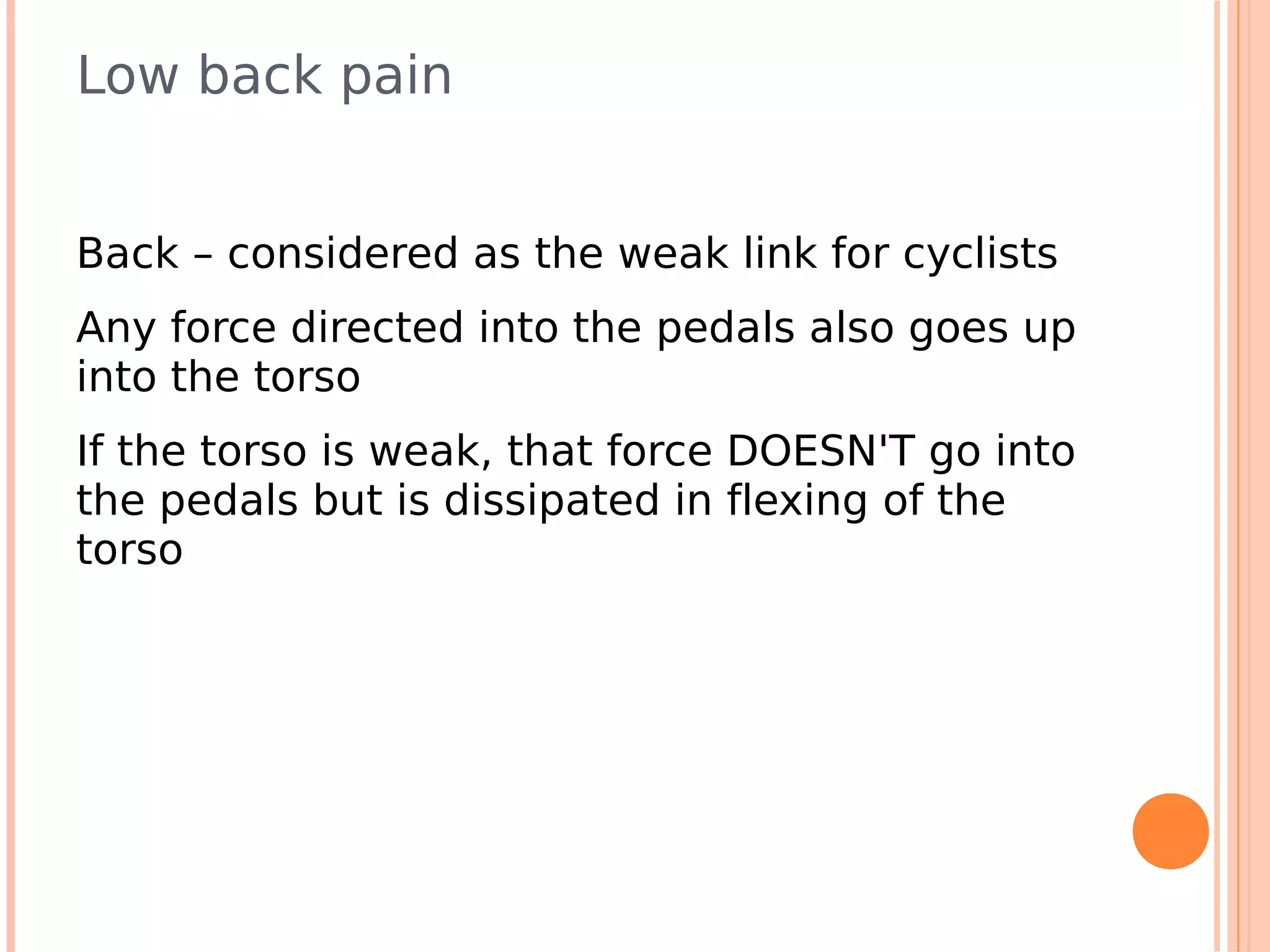 Low back pain


Back – considered as the weak link for cyclists
Any force directed into the pedals also goes up
into the torso
If the torso is weak, that force DOESN'T go into
the pedals but is dissipated in flexing of the
torso
 